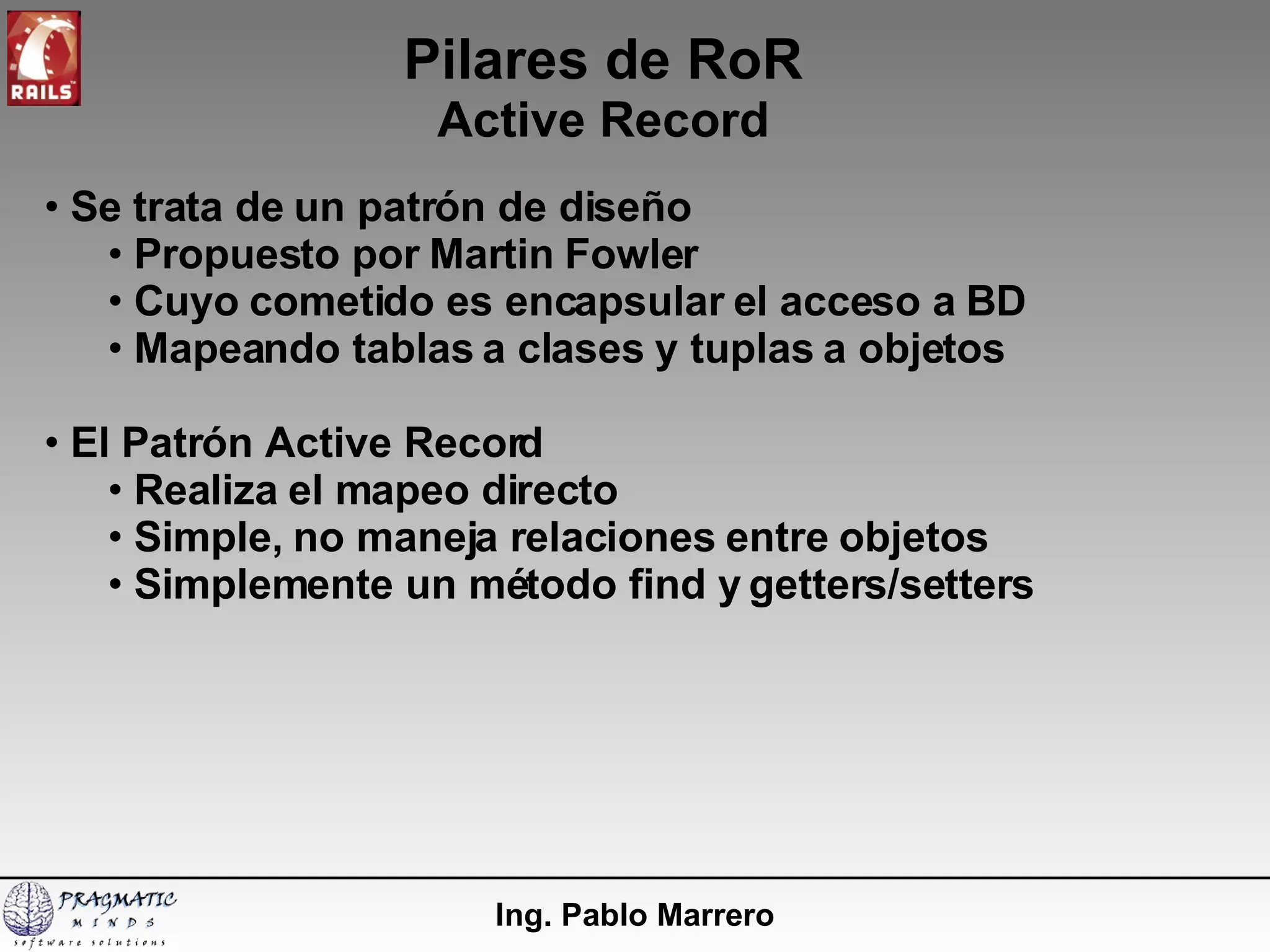 Pilares de RoR Active Record Ing. Pablo Marrero Se trata de un patrón de diseño Propuesto por Martin Fowler Cuyo cometido es encapsular el acceso a BD Mapeando tablas a clases y tuplas a objetos El Patrón Active Record Realiza el mapeo directo Simple, no maneja relaciones entre objetos Simplemente un método find y getters/setters 