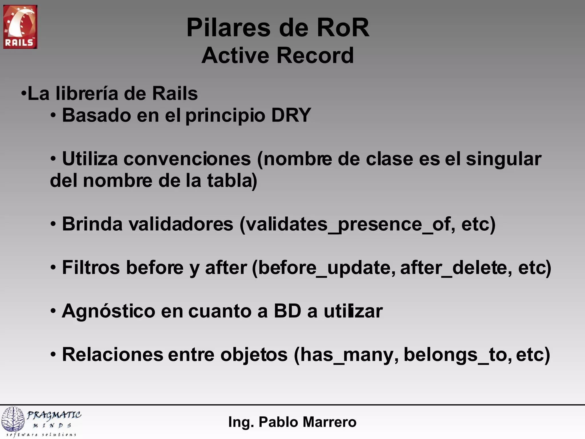 Pilares de RoR Active Record Ing. Pablo Marrero La librería de Rails Basado en el principio DRY Utiliza convenciones (nombre de clase es el singular del nombre de la tabla) Brinda validadores (validates_presence_of, etc) Filtros before y after (before_update, after_delete, etc) Agnóstico en cuanto a BD a utilizar Relaciones entre objetos (has_many, belongs_to, etc) 