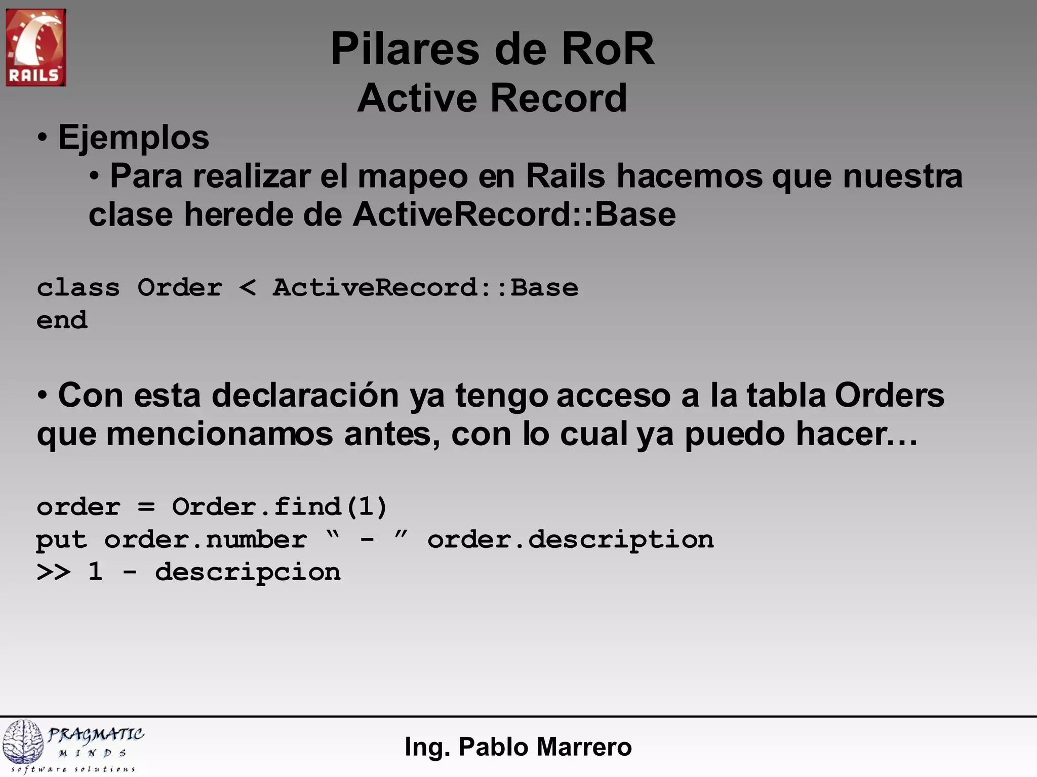 Pilares de RoR Active Record Ing. Pablo Marrero Ejemplos Para realizar el mapeo en Rails hacemos que nuestra clase herede de ActiveRecord::Base class Order < ActiveRecord::Base end Con esta declaración ya tengo acceso a la tabla Orders que mencionamos antes, con lo cual ya puedo hacer… order = Order.find(1) put order.number “ - ” order.description >> 1 - descripcion 