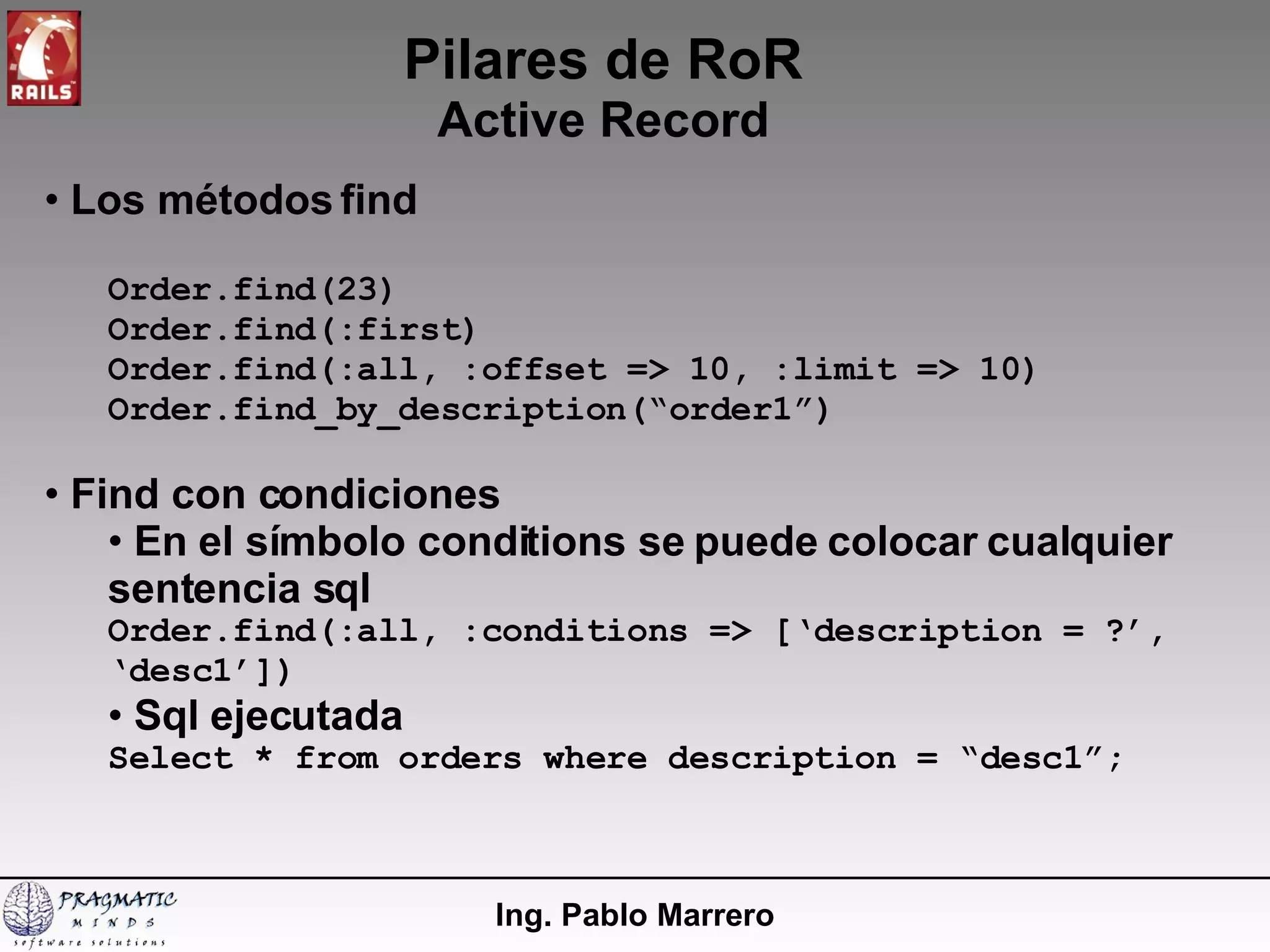 Pilares de RoR Active Record Ing. Pablo Marrero Los métodos find Order.find(23) Order.find(:first) Order.find(:all, :offset => 10, :limit => 10) Order.find_by_description(“order1”) Find con condiciones En el símbolo conditions se puede colocar cualquier sentencia sql Order.find(:all, :conditions => [‘description = ?’, ‘desc1’]) Sql ejecutada Select * from orders where description = “desc1”; 