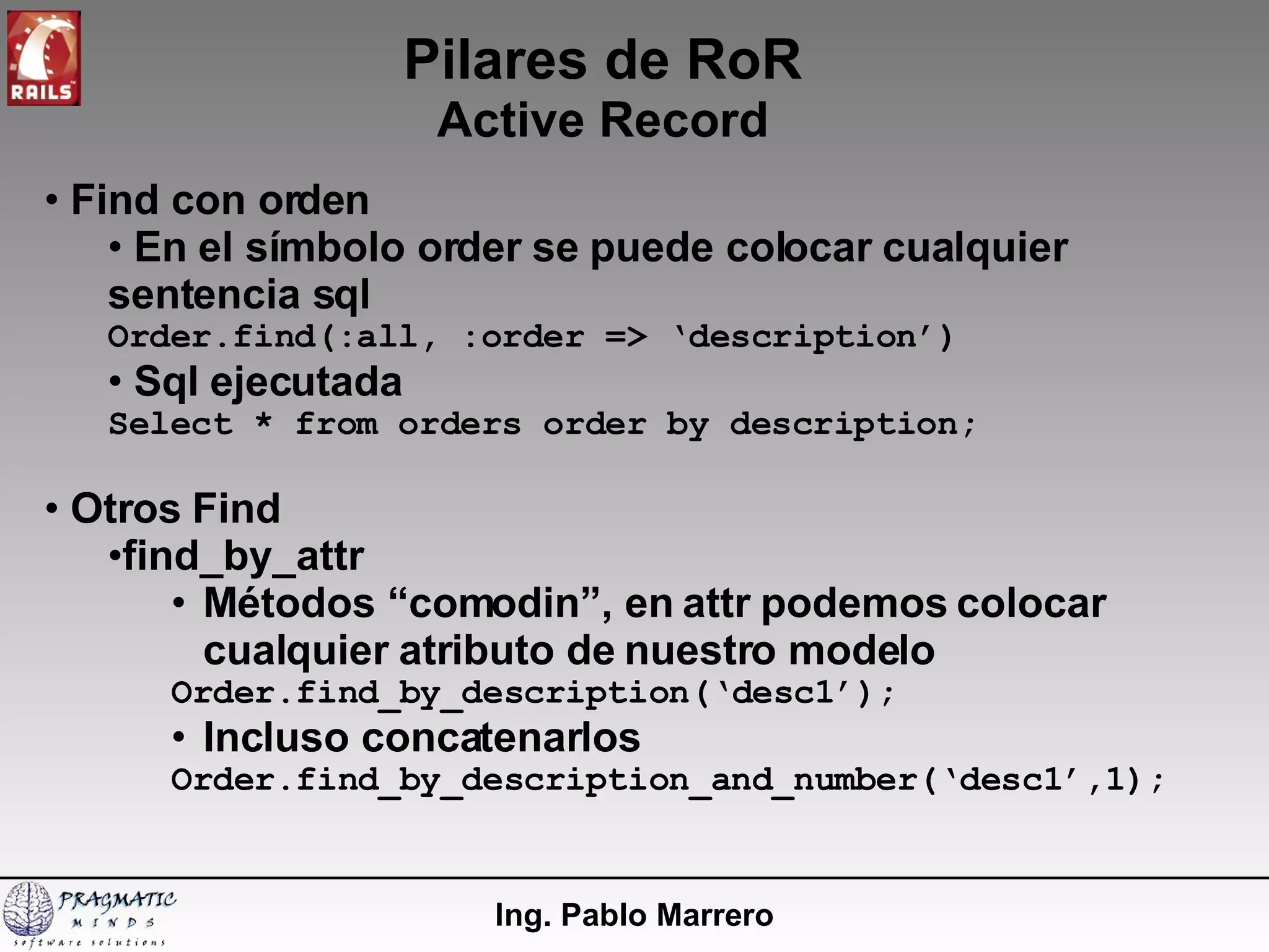 Pilares de RoR Active Record Ing. Pablo Marrero Find con orden En el símbolo order se puede colocar cualquier sentencia sql Order.find(:all, :order => ‘description’) Sql ejecutada Select * from orders order by description; Otros Find find_by_attr Métodos “comodin”, en attr podemos colocar cualquier atributo de nuestro modelo Order.find_by_description(‘desc1’); Incluso concatenarlos Order.find_by_description_and_number(‘desc1’,1); 