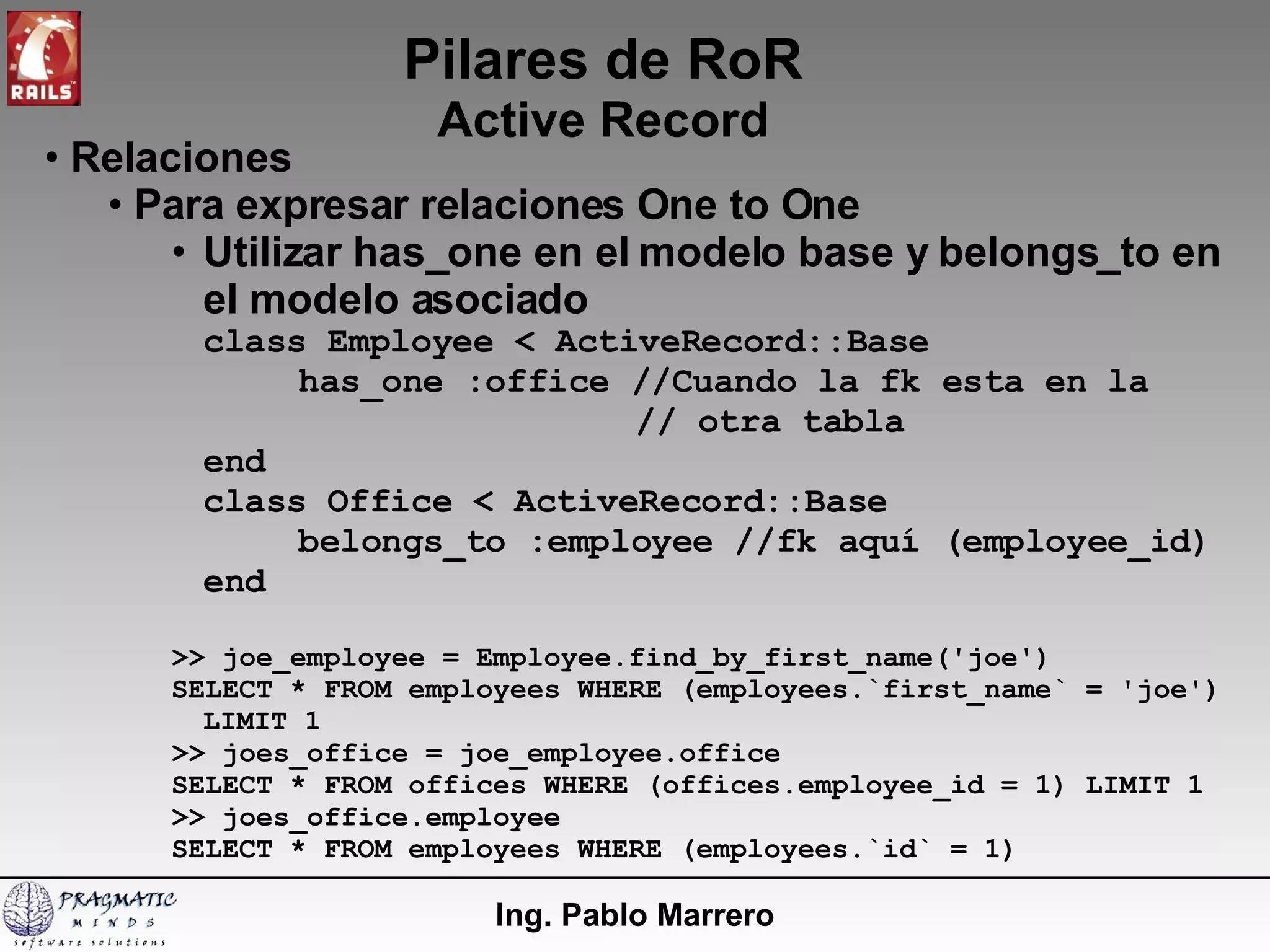 Pilares de RoR Active Record Ing. Pablo Marrero Relaciones Para expresar relaciones One to One Utilizar has_one en el modelo base y belongs_to en el modelo asociado class Employee < ActiveRecord::Base has_one :office //Cuando la fk esta en la    // otra tabla end class Office < ActiveRecord::Base belongs_to :employee //fk aquí (employee_id) end >> joe_employee = Employee.find_by_first_name('joe') SELECT * FROM employees WHERE (employees.`first_name` = 'joe') LIMIT 1 >> joes_office = joe_employee.office SELECT * FROM offices WHERE (offices.employee_id = 1) LIMIT 1 >> joes_office.employee SELECT * FROM employees WHERE (employees.`id` = 1) 