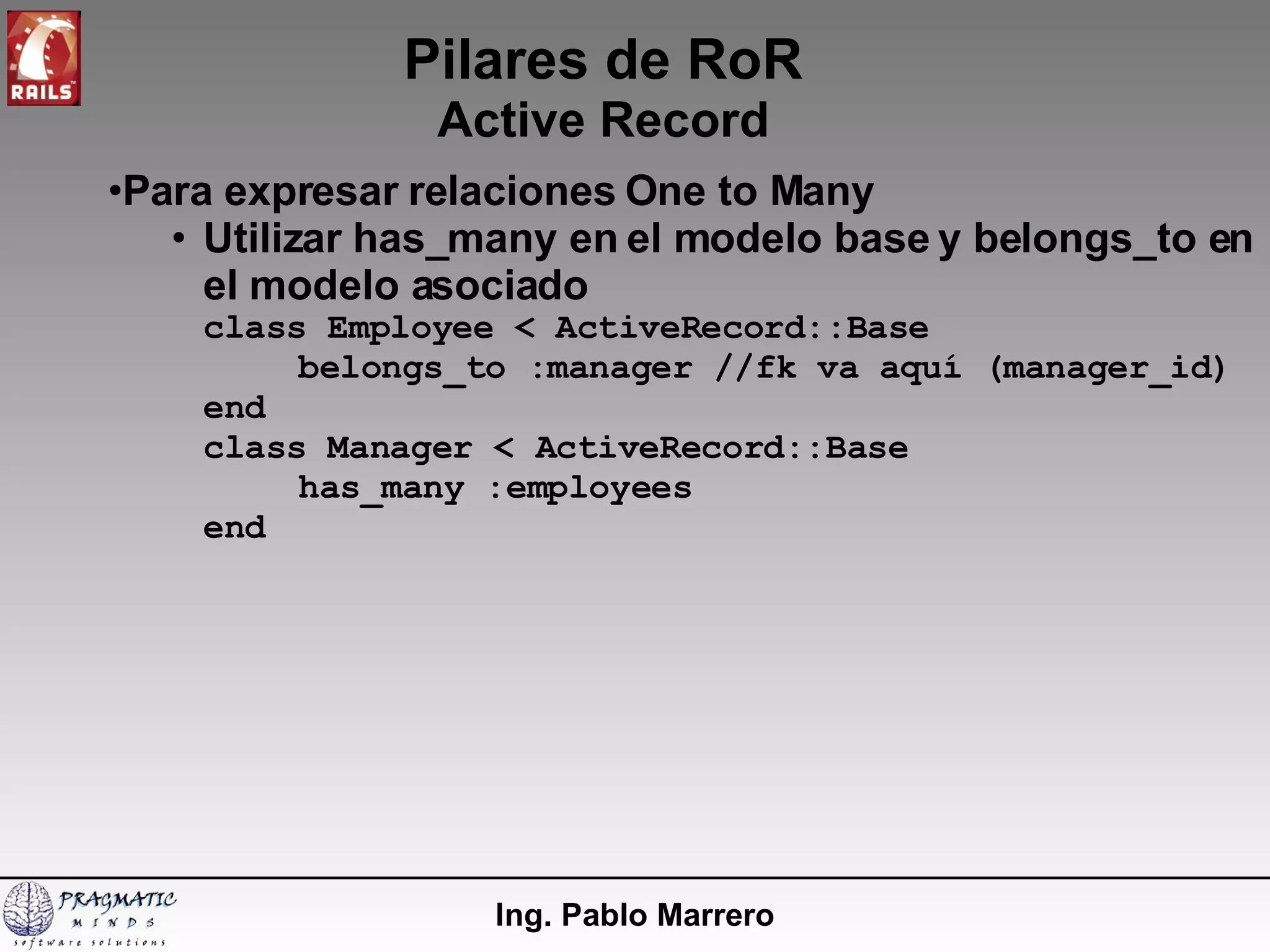 Pilares de RoR Active Record Ing. Pablo Marrero Para expresar relaciones One to Many Utilizar has_many en el modelo base y belongs_to en el modelo asociado class Employee < ActiveRecord::Base belongs_to :manager //fk va aquí (manager_id) end class Manager < ActiveRecord::Base has_many :employees end 