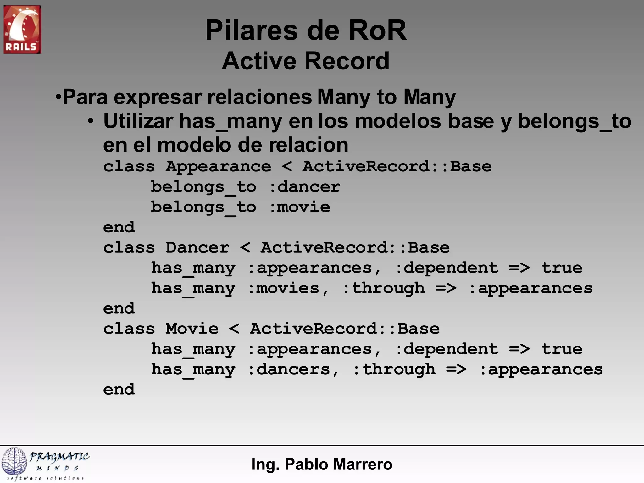 Pilares de RoR Active Record Ing. Pablo Marrero Para expresar relaciones Many to Many Utilizar has_many en los modelos base y belongs_to en el modelo de relacion class Appearance < ActiveRecord::Base belongs_to :dancer belongs_to :movie end class Dancer < ActiveRecord::Base has_many :appearances, :dependent => true has_many :movies, :through => :appearances end class Movie < ActiveRecord::Base has_many :appearances, :dependent => true has_many :dancers, :through => :appearances end 
