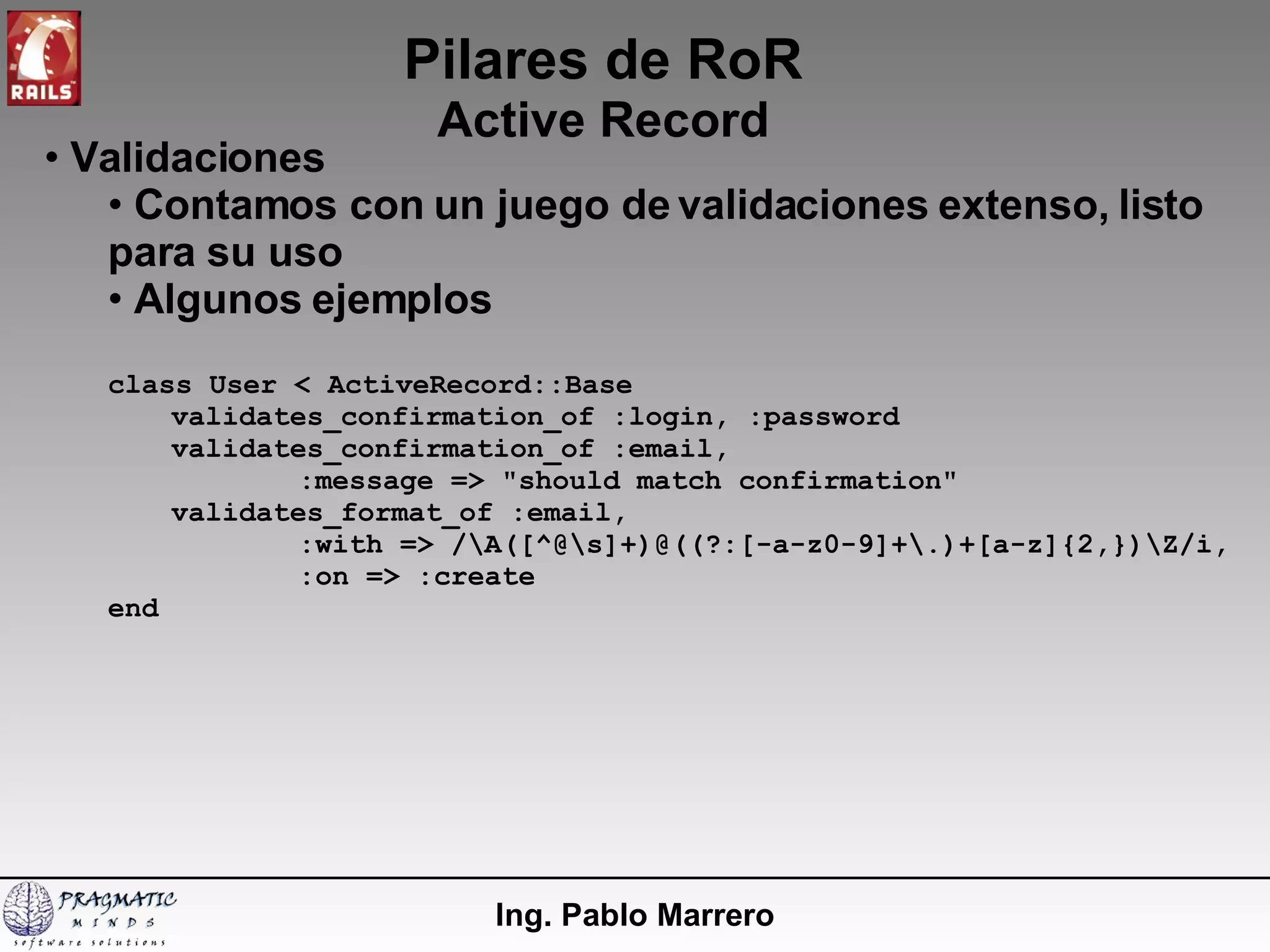 Pilares de RoR Active Record Ing. Pablo Marrero Validaciones Contamos con un juego de validaciones extenso, listo para su uso Algunos ejemplos class User < ActiveRecord::Base validates_confirmation_of :login, :password validates_confirmation_of :email, :message => "should match confirmation" validates_format_of :email, :with => /\A([^@\s]+)@((?:[-a-z0-9]+\.)+[a-z]{2,})\Z/i, :on => :create end 