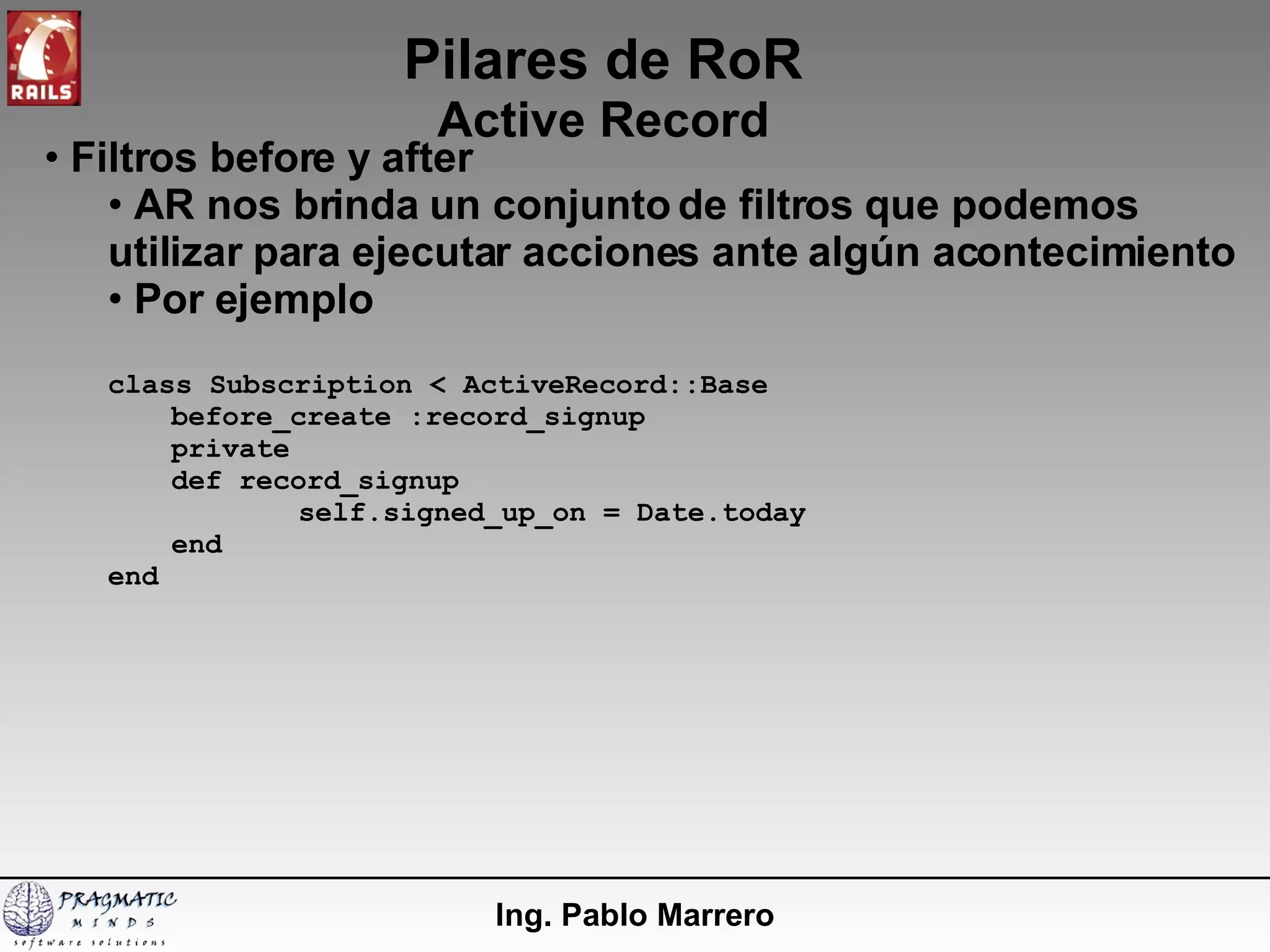 Pilares de RoR Active Record Ing. Pablo Marrero Filtros before y after AR nos brinda un conjunto de filtros que podemos utilizar para ejecutar acciones ante algún acontecimiento Por ejemplo class Subscription < ActiveRecord::Base before_create :record_signup private def record_signup self.signed_up_on = Date.today end end 