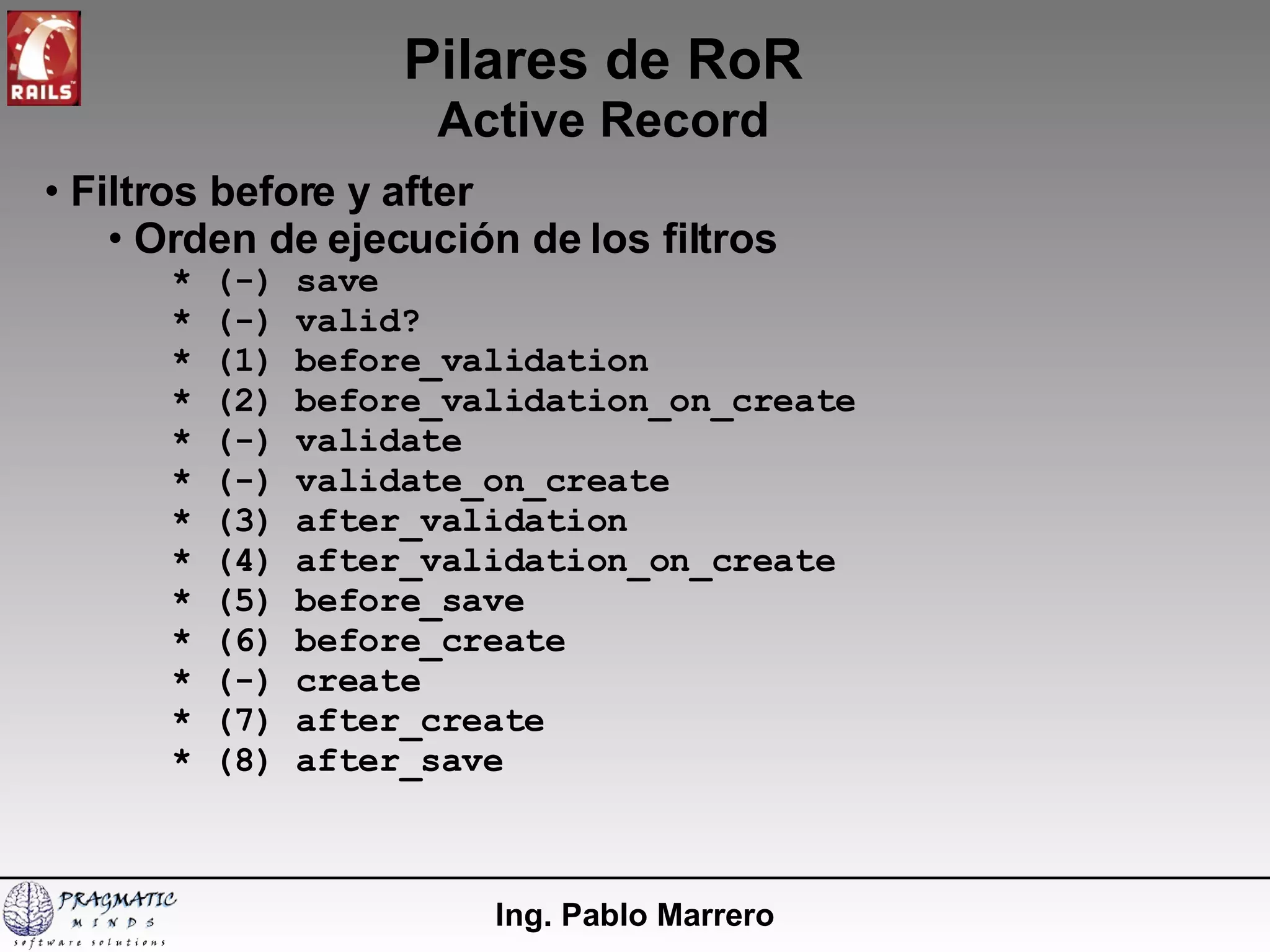 Pilares de RoR Active Record Ing. Pablo Marrero Filtros before y after Orden de ejecución de los filtros * (-) save * (-) valid? * (1) before_validation * (2) before_validation_on_create * (-) validate * (-) validate_on_create * (3) after_validation * (4) after_validation_on_create * (5) before_save * (6) before_create * (-) create * (7) after_create * (8) after_save 