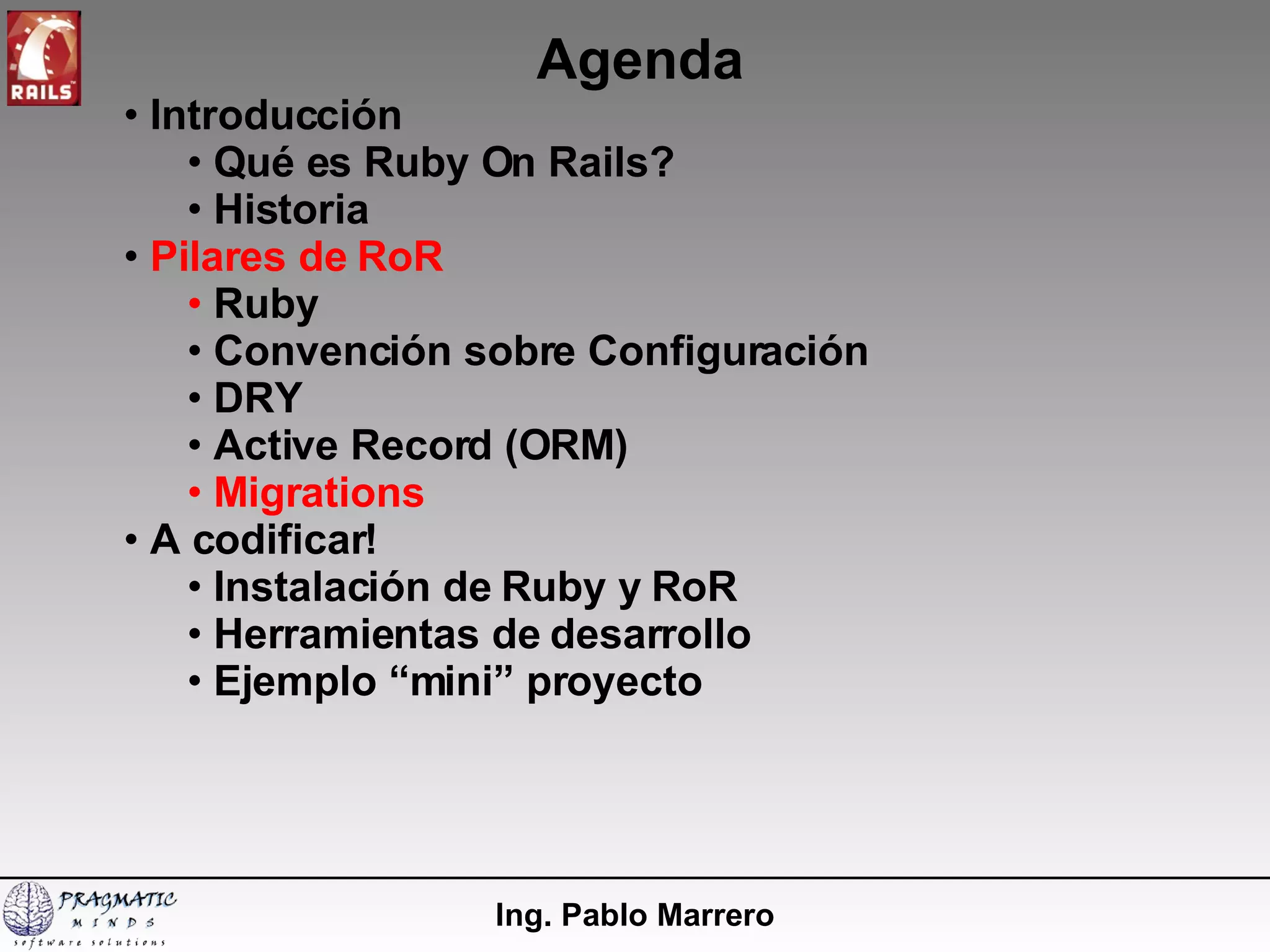 Agenda Ing. Pablo Marrero Introducción  Qué es Ruby On Rails? Historia Pilares de RoR Ruby Convención sobre Configuración DRY Active Record (ORM) Migrations A codificar! Instalación de Ruby y RoR  Herramientas de desarrollo Ejemplo “mini” proyecto 
