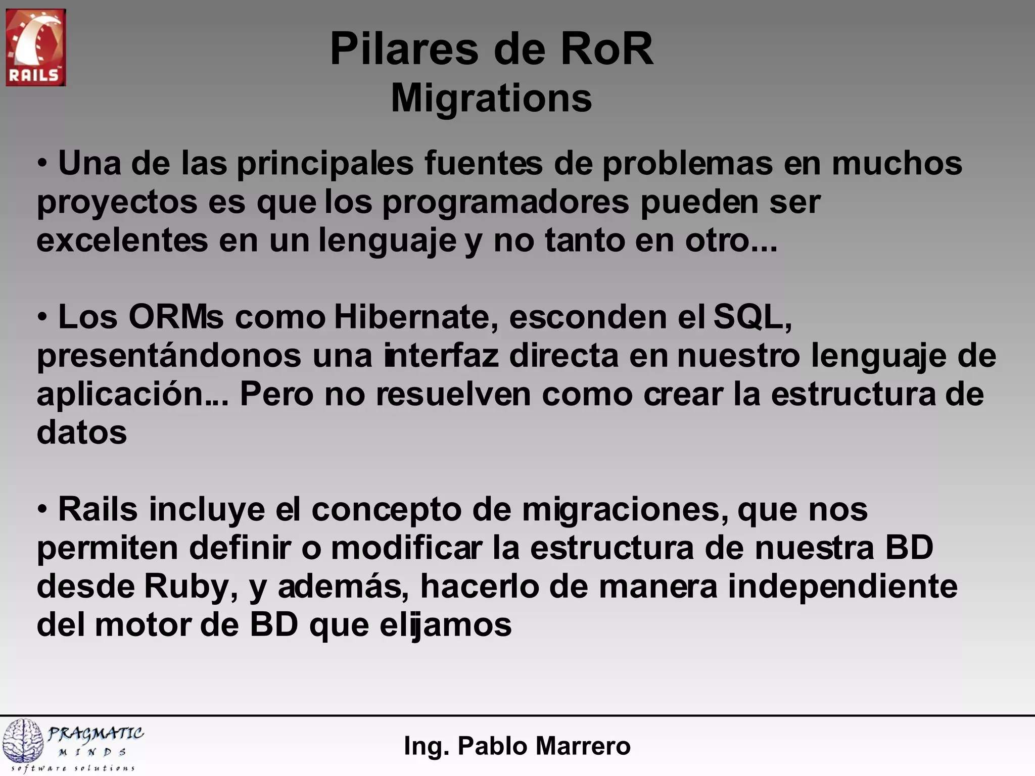 Pilares de RoR Migrations Ing. Pablo Marrero Una de las principales fuentes de problemas en muchos proyectos es que los programadores pueden ser excelentes en un lenguaje y no tanto en otro... Los ORMs como Hibernate, esconden el SQL, presentándonos una interfaz directa en nuestro lenguaje de aplicación... Pero no resuelven como crear la estructura de datos Rails incluye el concepto de migraciones, que nos permiten definir o modificar la estructura de nuestra BD desde Ruby, y además, hacerlo de manera independiente del motor de BD que elijamos 