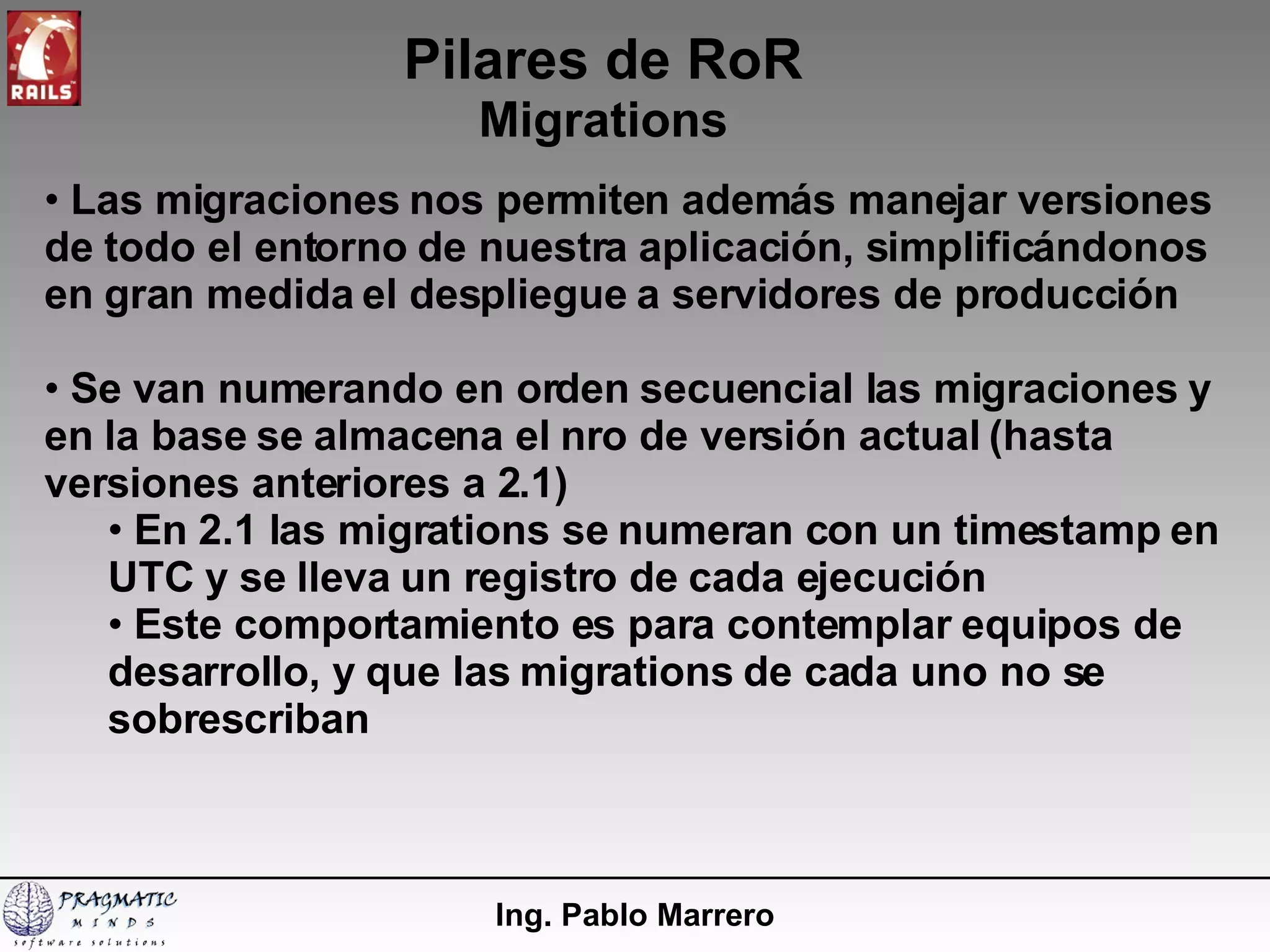 Pilares de RoR Migrations Ing. Pablo Marrero Las migraciones nos permiten además manejar versiones de todo el entorno de nuestra aplicación, simplificándonos en gran medida el despliegue a servidores de producción Se van numerando en orden secuencial las migraciones y en la base se almacena el nro de versión actual (hasta versiones anteriores a 2.1) En 2.1 las migrations se numeran con un timestamp en UTC y se lleva un registro de cada ejecución Este comportamiento es para contemplar equipos de desarrollo, y que las migrations de cada uno no se sobrescriban 