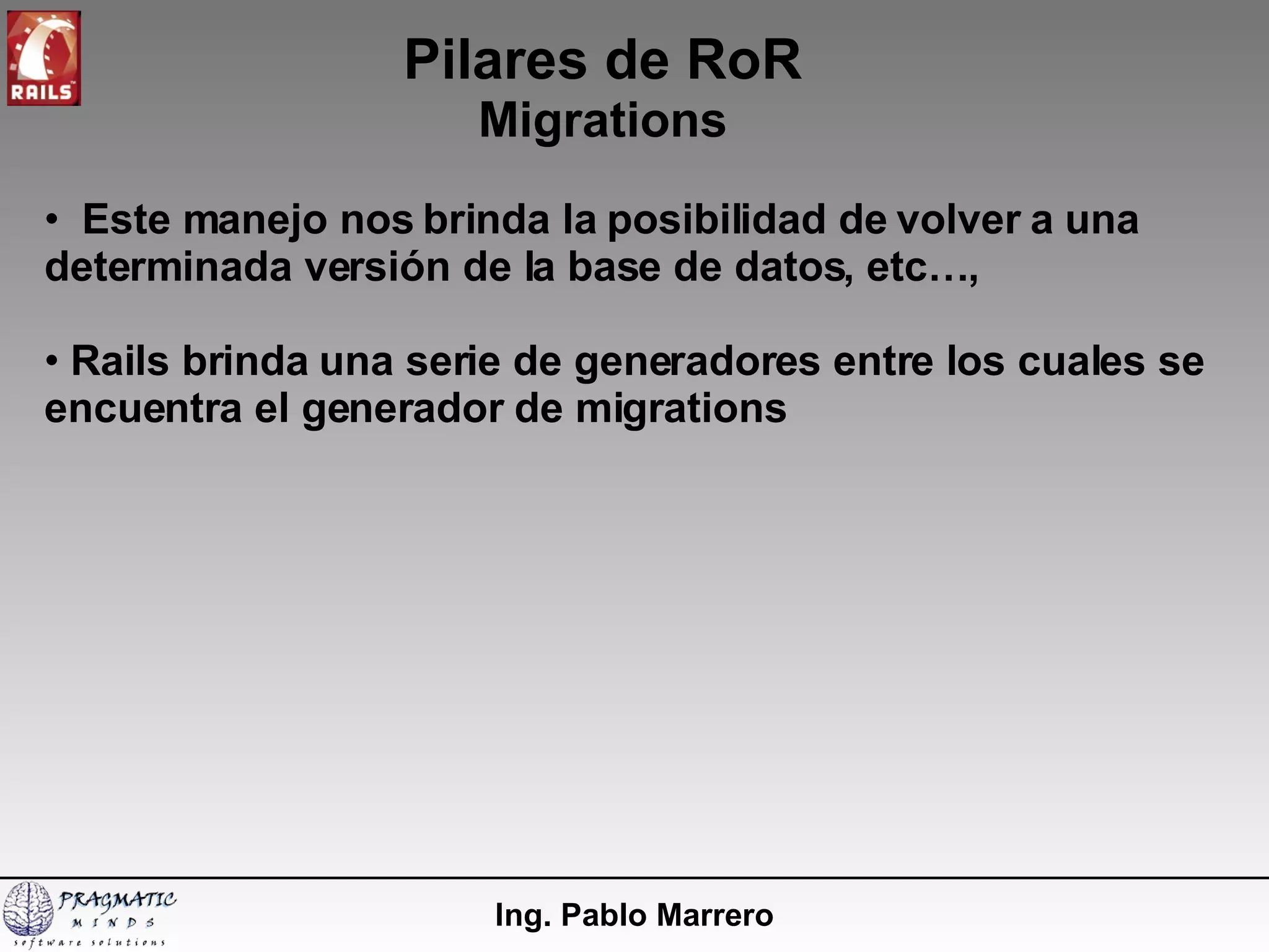 Pilares de RoR Migrations Ing. Pablo Marrero Este manejo nos brinda la posibilidad de volver a una determinada versión de la base de datos, etc…,  Rails brinda una serie de generadores entre los cuales se encuentra el generador de migrations 