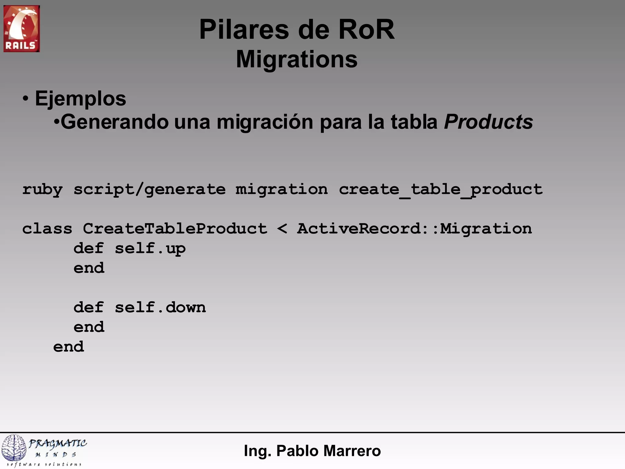 Pilares de RoR Migrations Ing. Pablo Marrero Ejemplos Generando una migración para la tabla  Products ruby script/generate migration create_table_product class CreateTableProduct < ActiveRecord::Migration def self.up end def self.down end end 