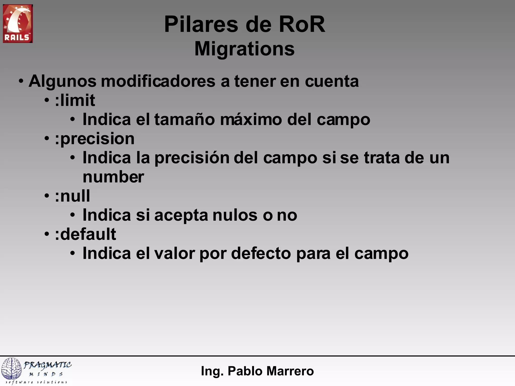 Pilares de RoR Migrations Ing. Pablo Marrero Algunos modificadores a tener en cuenta :limit Indica el tamaño máximo del campo :precision Indica la precisión del campo si se trata de un number :null Indica si acepta nulos o no :default Indica el valor por defecto para el campo 