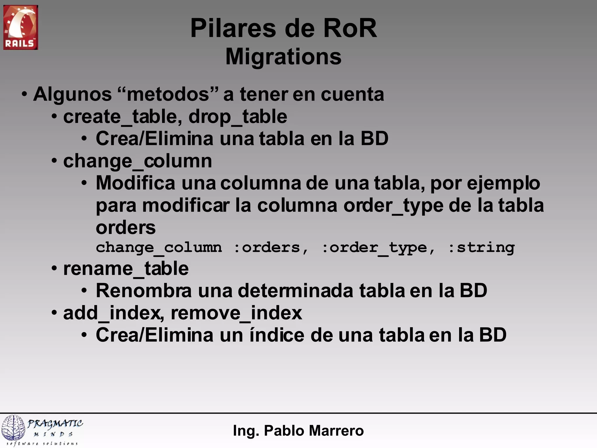 Pilares de RoR Migrations Ing. Pablo Marrero Algunos “metodos” a tener en cuenta create_table, drop_table Crea/Elimina una tabla en la BD change_column Modifica una columna de una tabla, por ejemplo para modificar la columna order_type de la tabla orders change_column :orders, :order_type, :string rename_table Renombra una determinada tabla en la BD add_index, remove_index Crea/Elimina un índice de una tabla en la BD 
