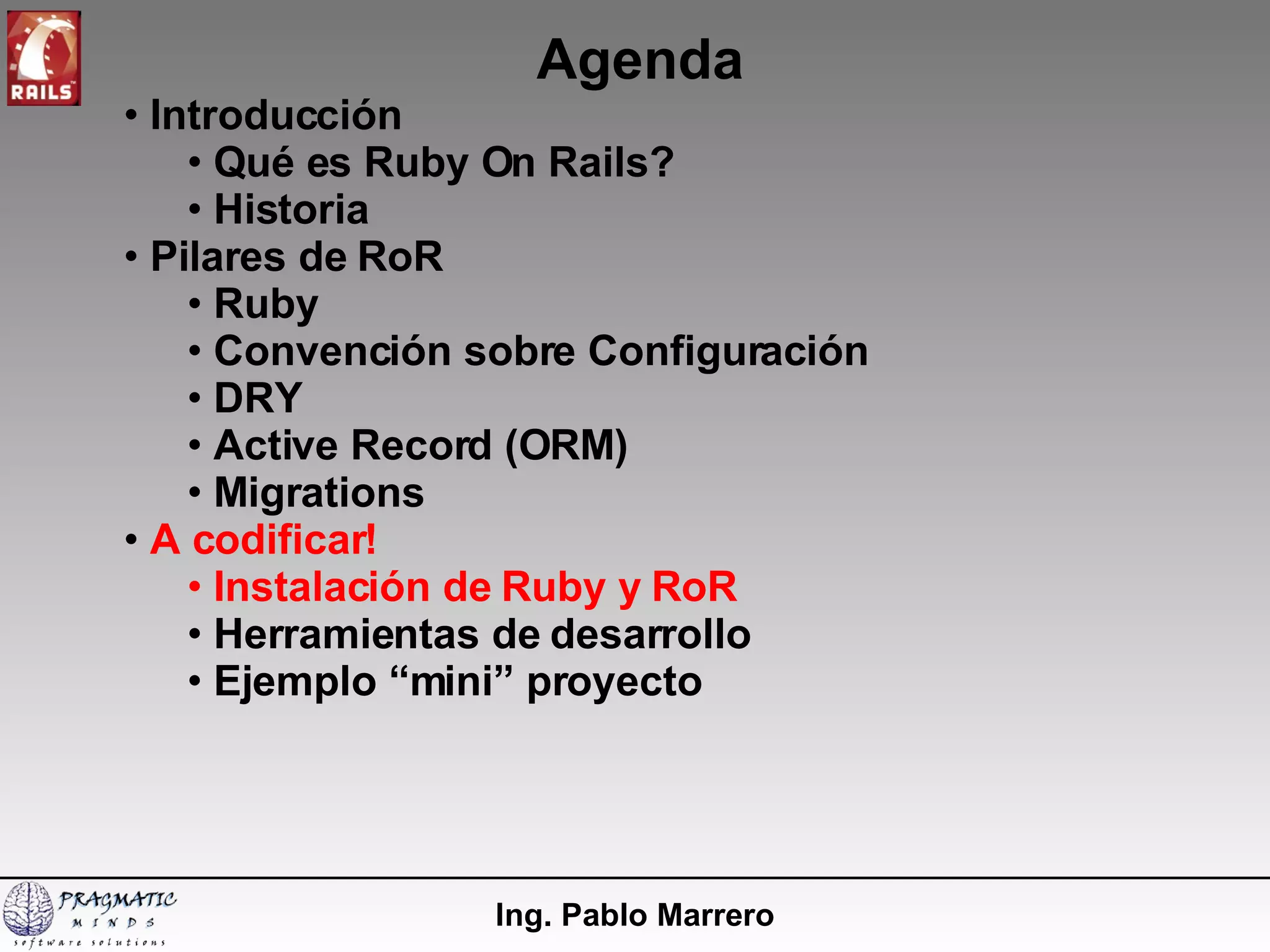 Agenda Ing. Pablo Marrero Introducción  Qué es Ruby On Rails? Historia Pilares de RoR Ruby Convención sobre Configuración DRY Active Record (ORM) Migrations A codificar! Instalación de Ruby y RoR  Herramientas de desarrollo Ejemplo “mini” proyecto 