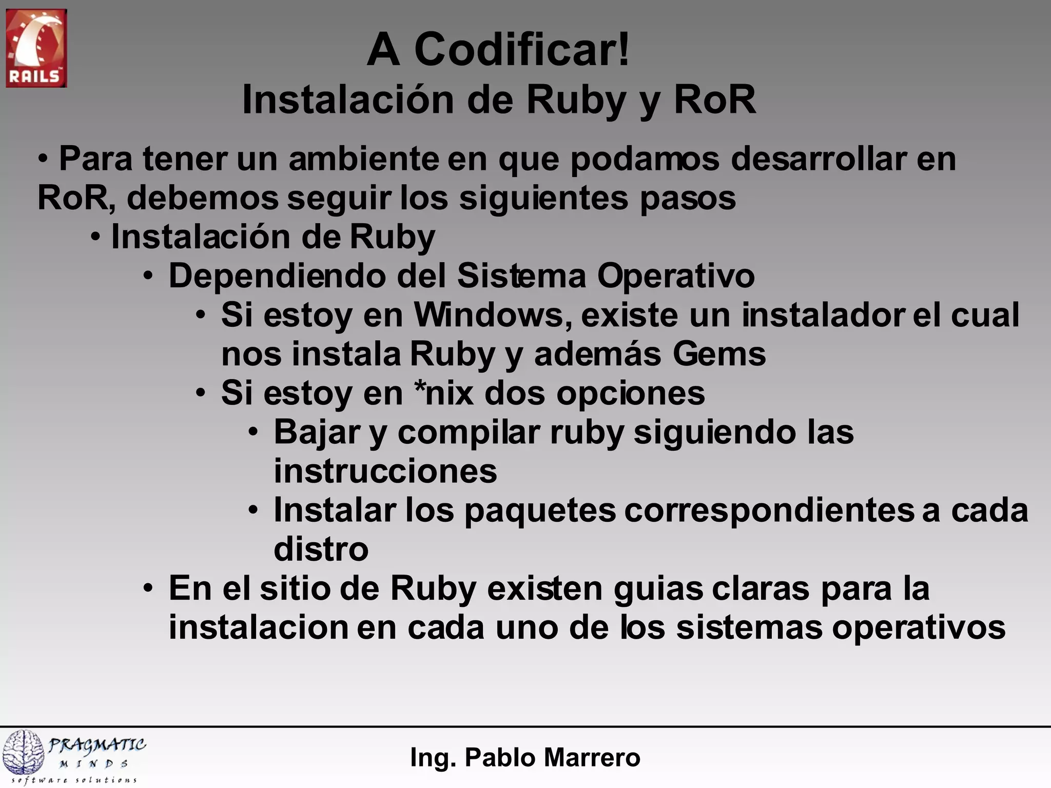 A Codificar! Instalación de Ruby y RoR Ing. Pablo Marrero Para tener un ambiente en que podamos desarrollar en RoR, debemos seguir los siguientes pasos Instalación de Ruby Dependiendo del Sistema Operativo  Si estoy en Windows, existe un instalador el cual nos instala Ruby y además Gems Si estoy en *nix dos opciones Bajar y compilar ruby siguiendo las instrucciones Instalar los paquetes correspondientes a cada distro En el sitio de Ruby existen guias claras para la instalacion en cada uno de los sistemas operativos 