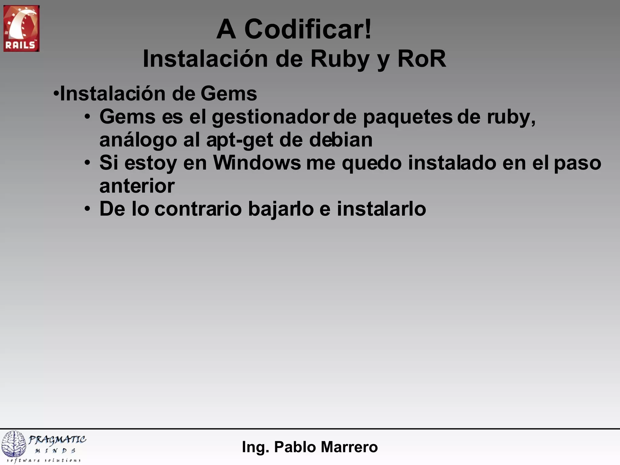A Codificar! Instalación de Ruby y RoR Ing. Pablo Marrero Instalación de Gems Gems es el gestionador de paquetes de ruby, análogo al apt-get de debian Si estoy en Windows me quedo instalado en el paso anterior De lo contrario bajarlo e instalarlo 