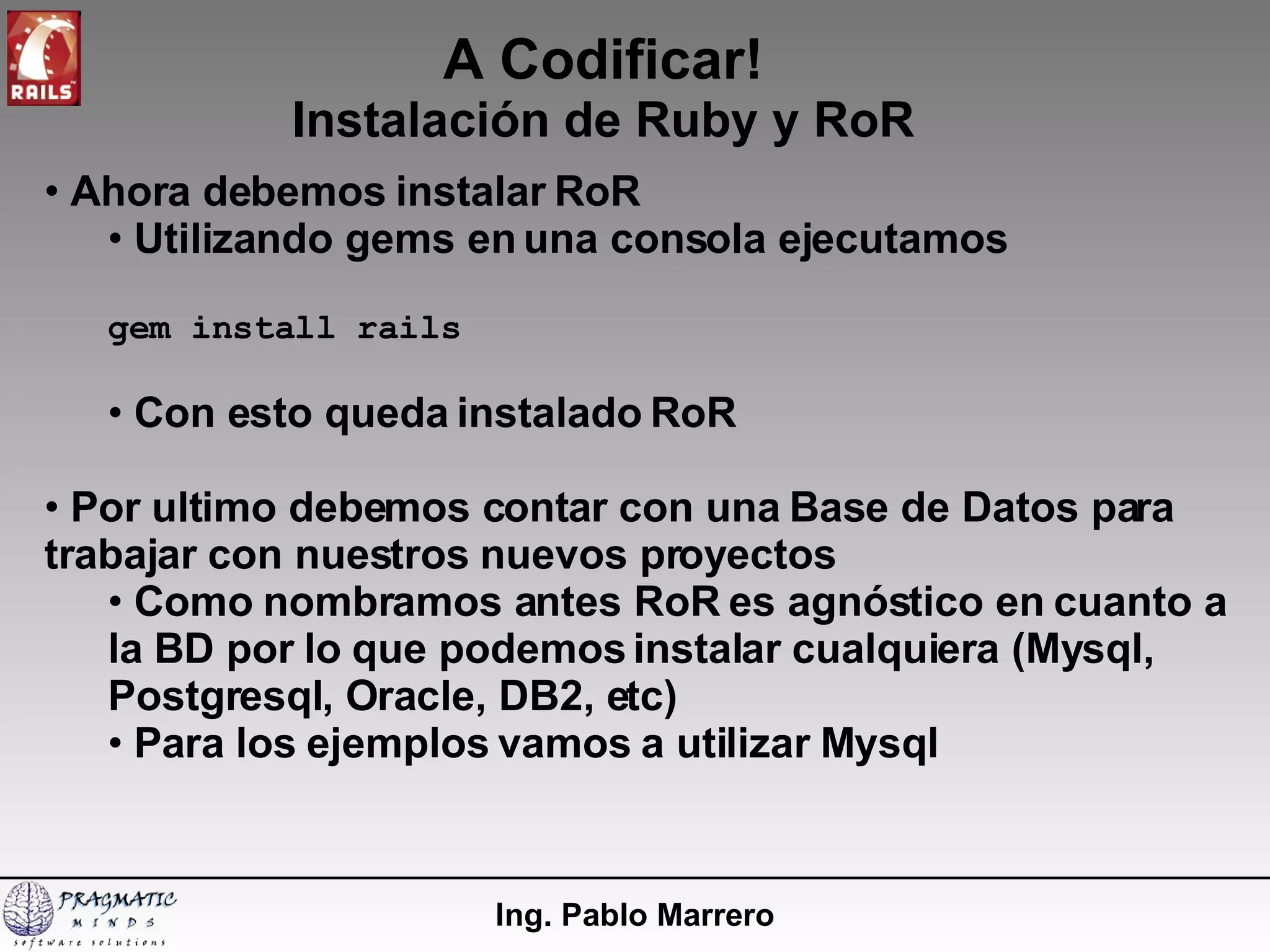A Codificar! Instalación de Ruby y RoR Ing. Pablo Marrero Ahora debemos instalar RoR Utilizando gems en una consola ejecutamos gem install rails Con esto queda instalado RoR Por ultimo debemos contar con una Base de Datos para trabajar con nuestros nuevos proyectos Como nombramos antes RoR es agnóstico en cuanto a la BD por lo que podemos instalar cualquiera (Mysql, Postgresql, Oracle, DB2, etc) Para los ejemplos vamos a utilizar Mysql 
