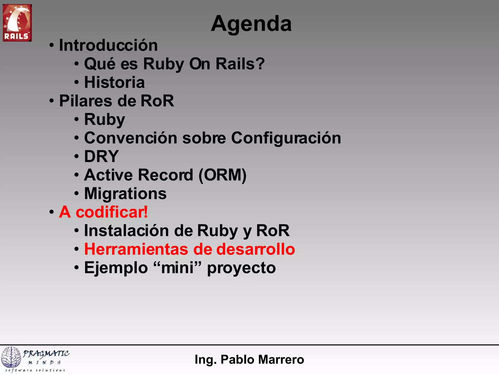 Agenda Ing. Pablo Marrero Introducción  Qué es Ruby On Rails? Historia Pilares de RoR Ruby Convención sobre Configuración DRY Active Record (ORM) Migrations A codificar! Instalación de Ruby y RoR   Herramientas de desarrollo Ejemplo “mini” proyecto 