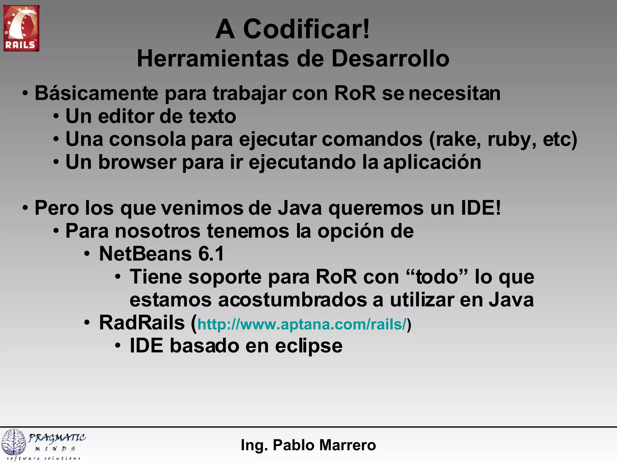 A Codificar! Herramientas de Desarrollo Ing. Pablo Marrero Básicamente para trabajar con RoR se necesitan Un editor de texto Una consola para ejecutar comandos (rake, ruby, etc) Un browser para ir ejecutando la aplicación Pero los que venimos de Java queremos un IDE! Para nosotros tenemos la opción de NetBeans 6.1 Tiene soporte para RoR con “todo” lo que estamos acostumbrados a utilizar en Java RadRails ( http://www.aptana.com/rails/ ) IDE basado en eclipse 