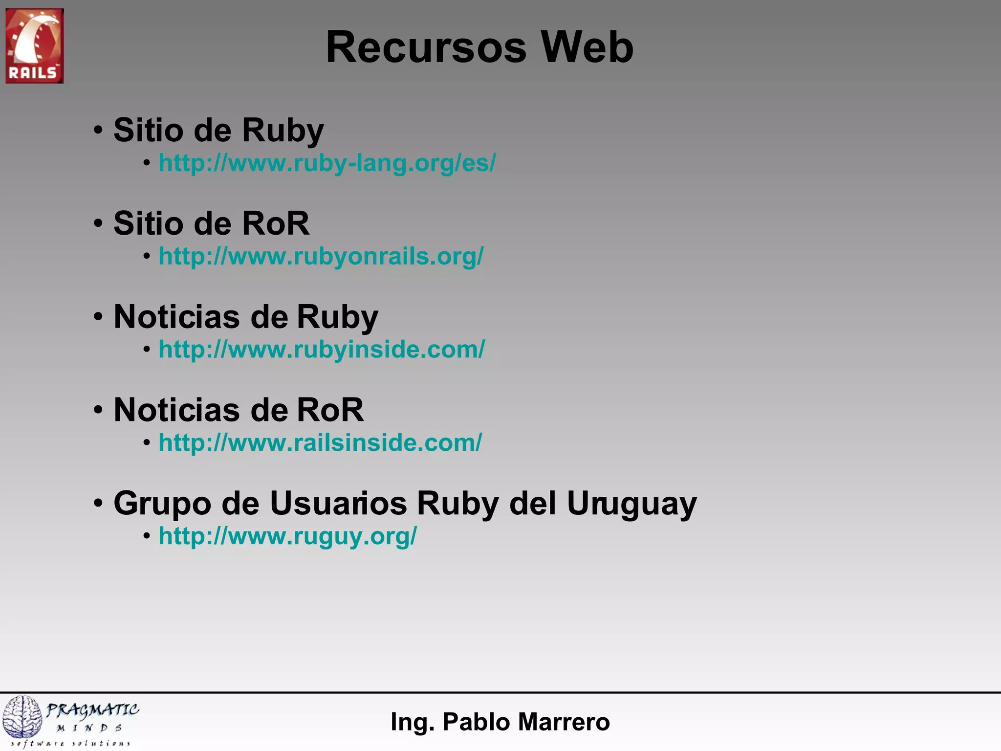 Recursos Web Ing. Pablo Marrero Sitio de Ruby http://www.ruby-lang.org/es/ Sitio de RoR http://www.rubyonrails.org/ Noticias de Ruby http://www.rubyinside.com/ Noticias de RoR http://www.railsinside.com/ Grupo de Usuarios Ruby del Uruguay http://www.ruguy.org/ 
