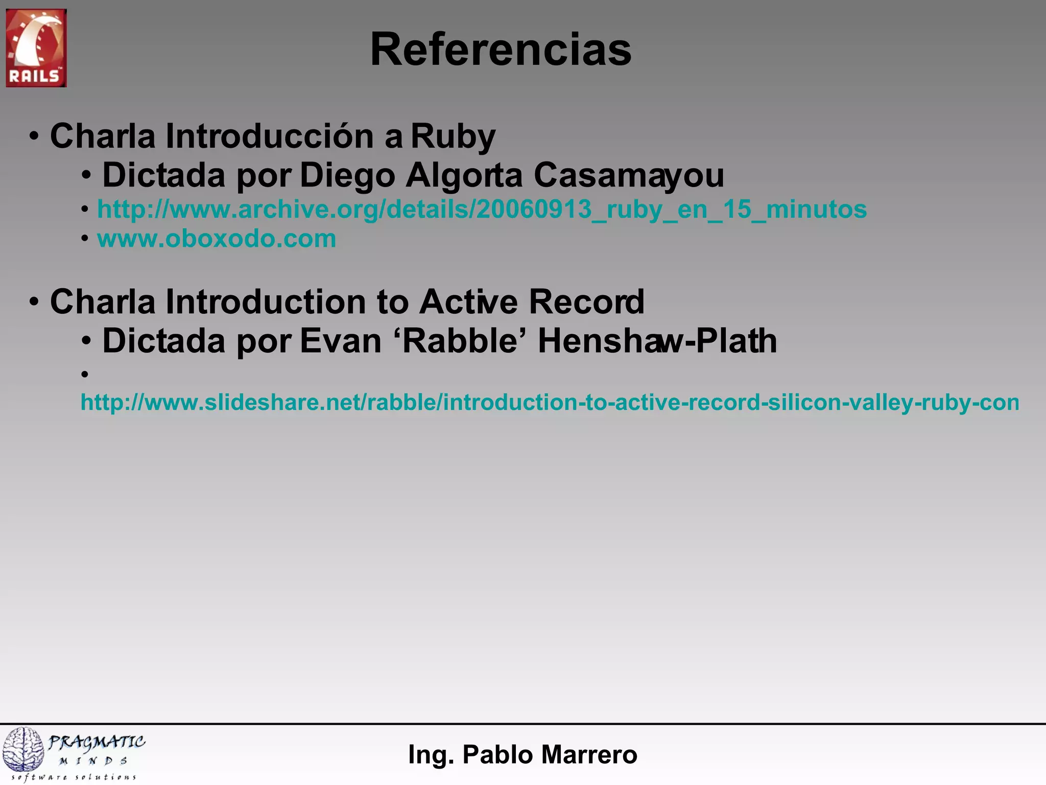 Referencias Ing. Pablo Marrero Charla Introducción a Ruby Dictada por Diego Algorta Casamayou http://www.archive.org/details/20060913_ruby_en_15_minutos www.oboxodo.com Charla Introduction to Active Record Dictada por Evan ‘Rabble’ Henshaw-Plath http://www.slideshare.net/rabble/introduction-to-active-record-silicon-valley-ruby-conference-20007 