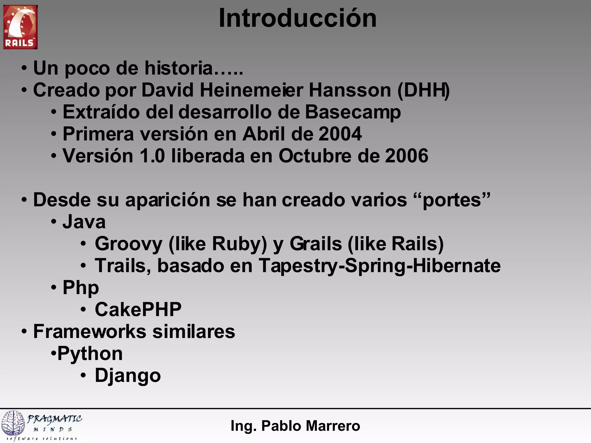 Introducción Ing. Pablo Marrero Un poco de historia….. Creado por David Heinemeier Hansson (DHH) Extraído del desarrollo de Basecamp Primera versión en Abril de 2004 Versión 1.0 liberada en Octubre de 2006 Desde su aparición se han creado varios “portes” Java  Groovy (like Ruby) y Grails (like Rails) Trails, basado en Tapestry-Spring-Hibernate Php CakePHP Frameworks similares Python  Django 
