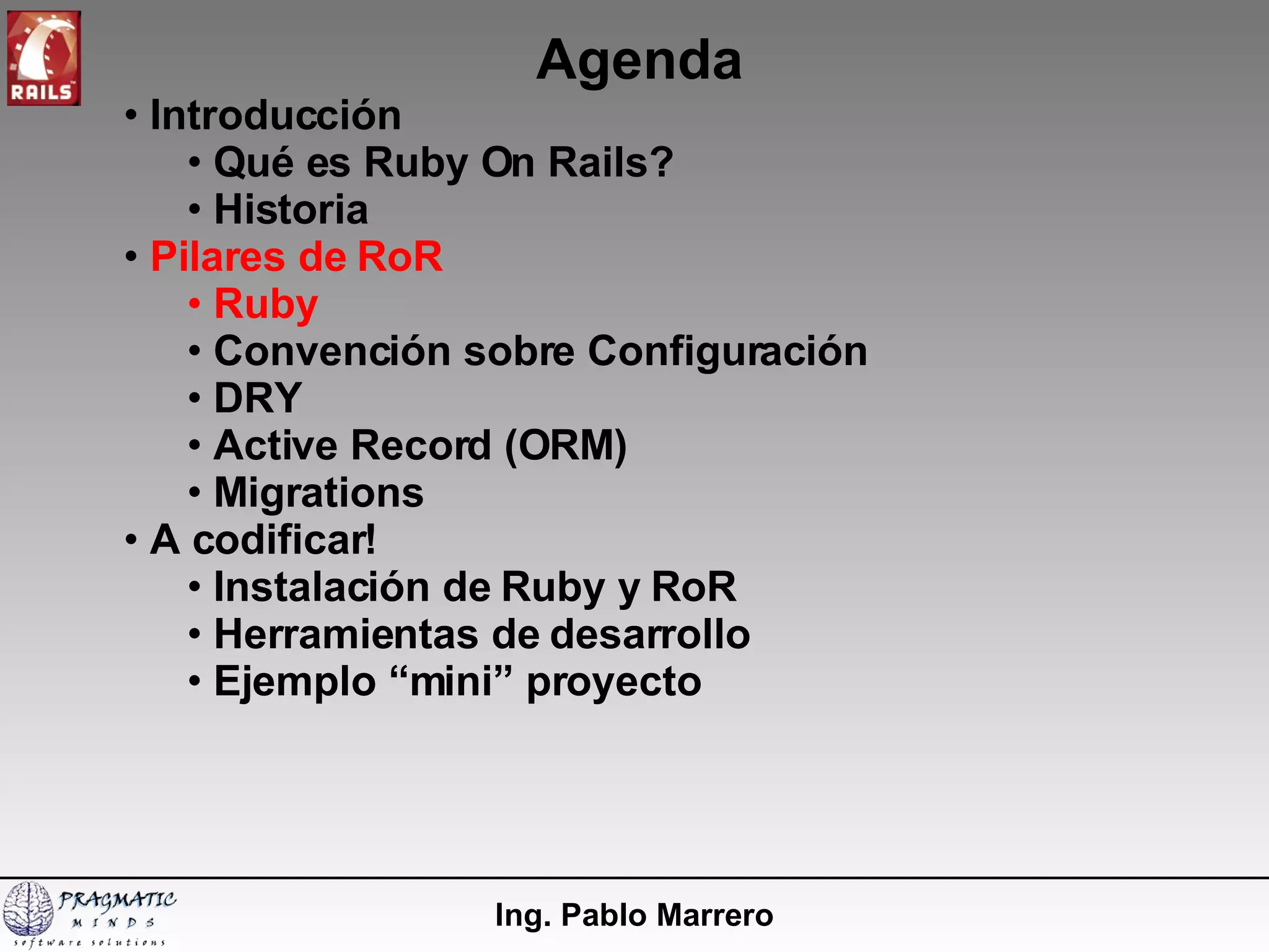 Agenda Ing. Pablo Marrero Introducción  Qué es Ruby On Rails? Historia Pilares de RoR Ruby Convención sobre Configuración DRY Active Record (ORM) Migrations A codificar! Instalación de Ruby y RoR  Herramientas de desarrollo Ejemplo “mini” proyecto 