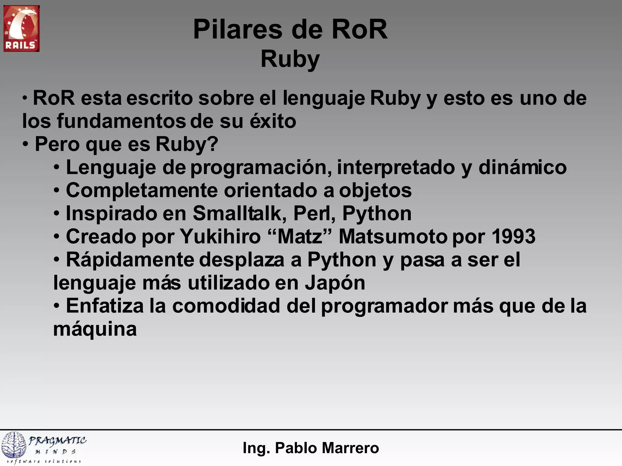 Pilares de RoR Ruby Ing. Pablo Marrero RoR esta escrito sobre el lenguaje Ruby y esto es uno de los fundamentos de su éxito Pero que es Ruby? Lenguaje de programación, interpretado y dinámico Completamente orientado a objetos Inspirado en Smalltalk, Perl, Python Creado por Yukihiro “Matz” Matsumoto por 1993 Rápidamente desplaza a Python y pasa a ser el lenguaje más utilizado en Japón Enfatiza la comodidad del programador más que de la máquina 
