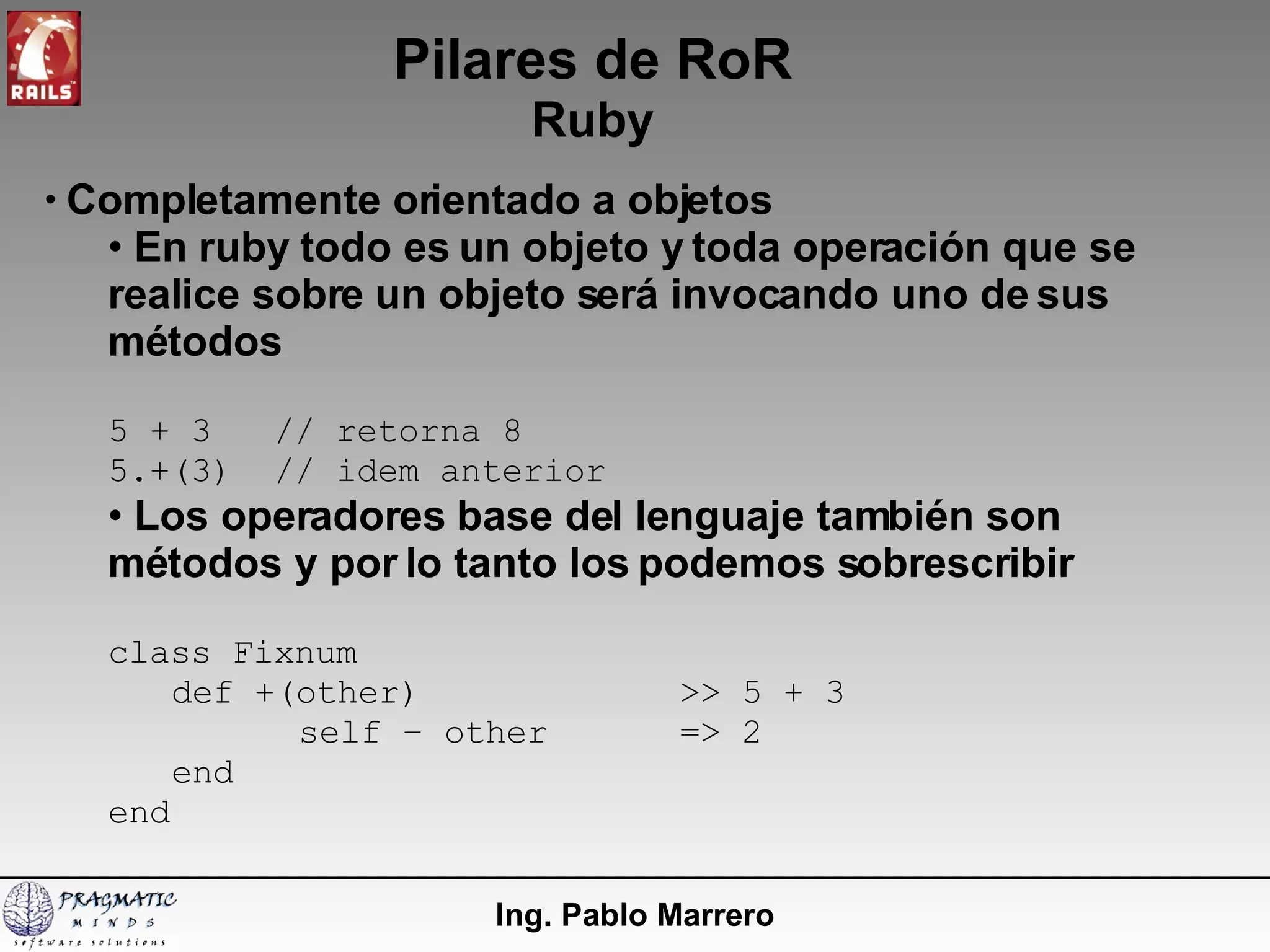 Pilares de RoR Ruby Ing. Pablo Marrero Completamente orientado a objetos En ruby todo es un objeto y toda operación que se realice sobre un objeto será invocando uno de sus métodos 5 + 3  // retorna 8 5.+(3)  // idem anterior Los operadores base del lenguaje también son métodos y por lo tanto los podemos sobrescribir class Fixnum def +(other) >> 5 + 3 self – other => 2 end end 