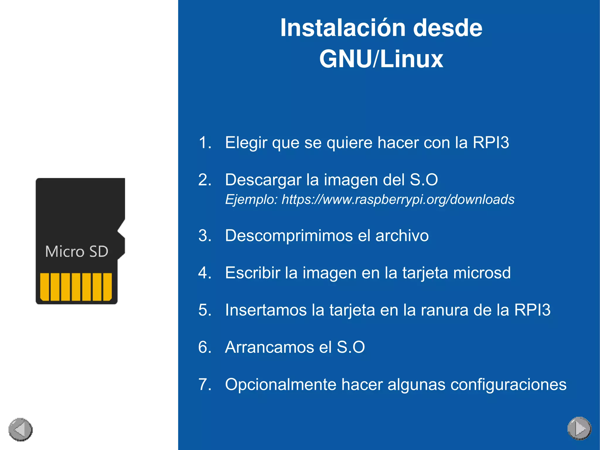 Instalación desde 
GNU/Linux
1. Elegir que se quiere hacer con la RPI3
2. Descargar la imagen del S.O
Ejemplo: https://www.raspberrypi.org/downloads
3. Descomprimimos el archivo
4. Escribir la imagen en la tarjeta microsd
5. Insertamos la tarjeta en la ranura de la RPI3
6. Arrancamos el S.O
7. Opcionalmente hacer algunas configuraciones
 