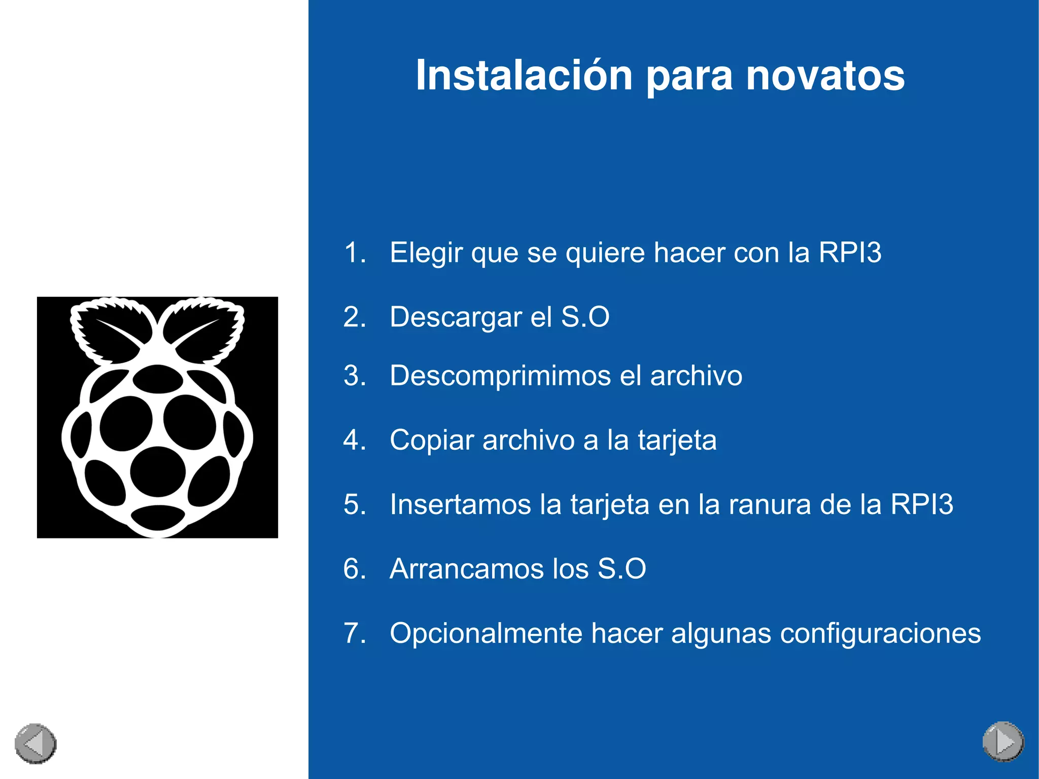 Instalación para novatos
1. Elegir que se quiere hacer con la RPI3
2. Descargar el S.O
3. Descomprimimos el archivo
4. Copiar archivo a la tarjeta
5. Insertamos la tarjeta en la ranura de la RPI3
6. Arrancamos los S.O
7. Opcionalmente hacer algunas configuraciones
 