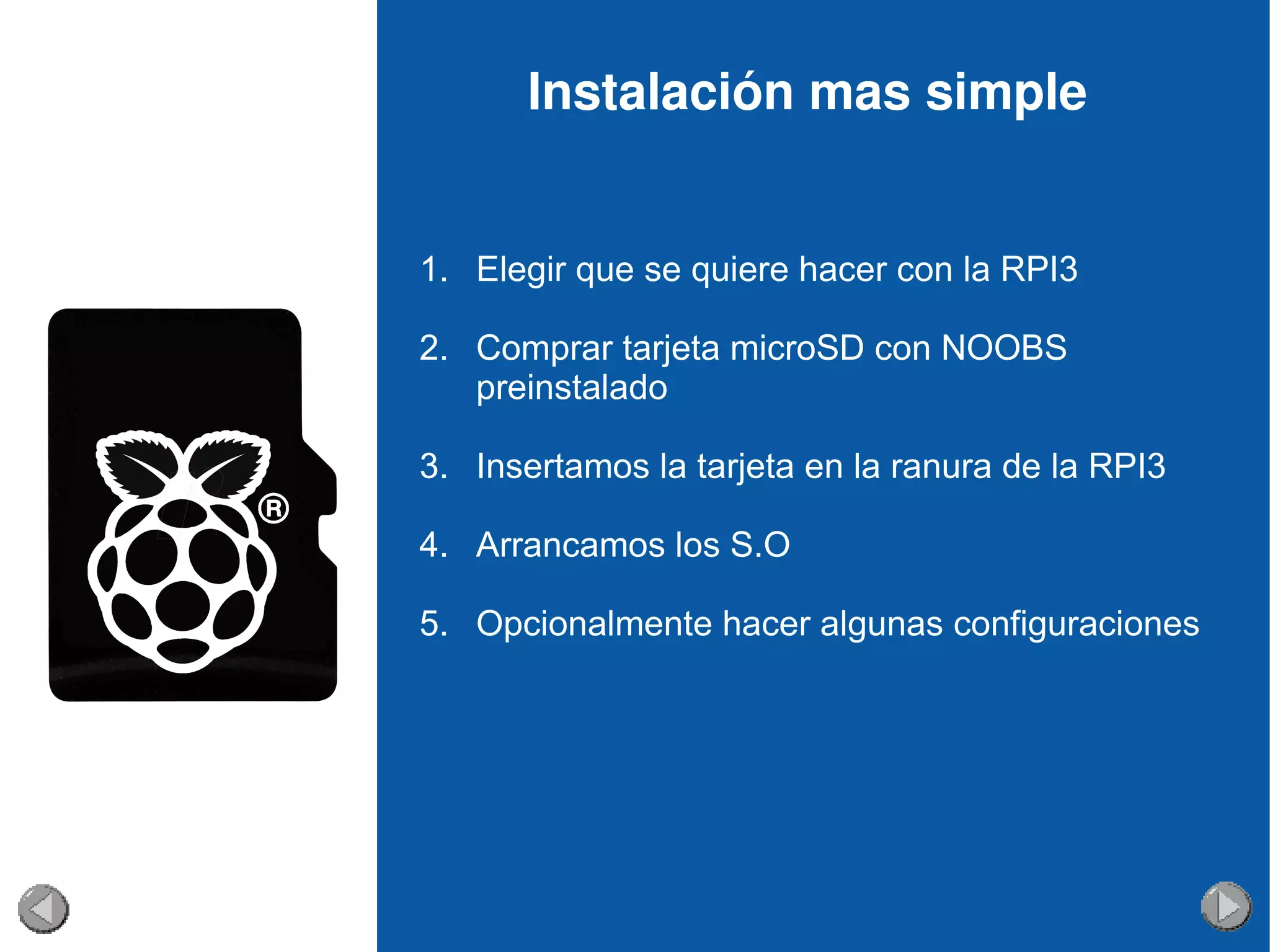 Instalación mas simple
1. Elegir que se quiere hacer con la RPI3
2. Comprar tarjeta microSD con NOOBS
preinstalado
3. Insertamos la tarjeta en la ranura de la RPI3
4. Arrancamos los S.O
5. Opcionalmente hacer algunas configuraciones
 