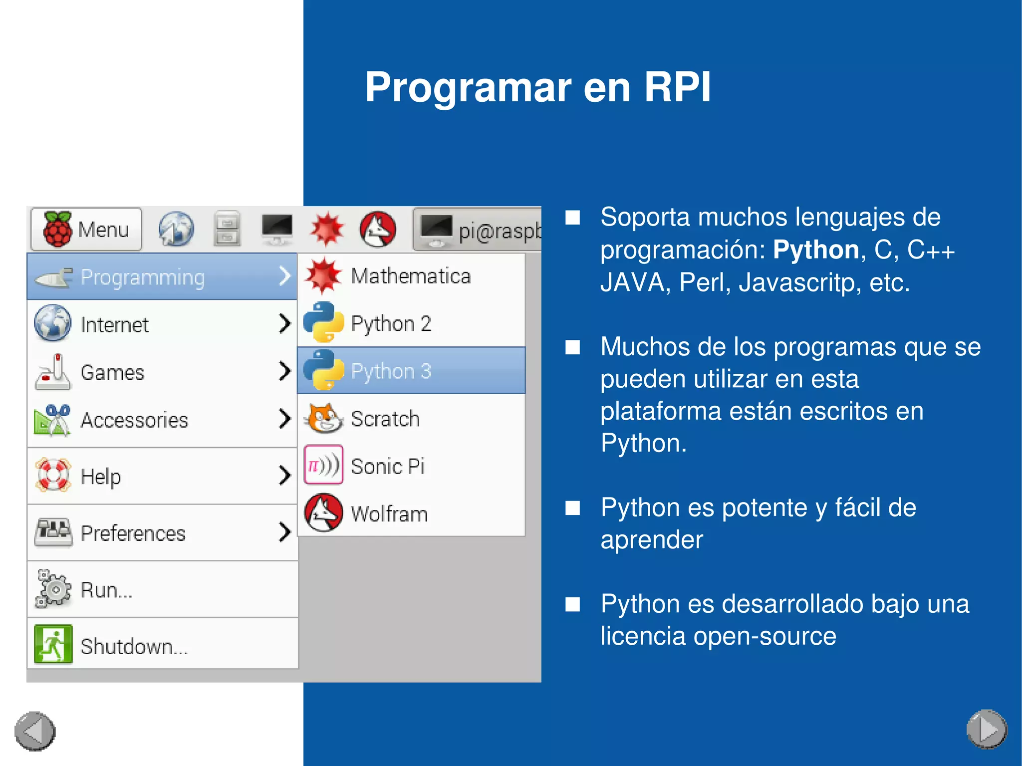 Programar en RPI
 Soporta muchos lenguajes de 
programación: Python, C, C++
JAVA, Perl, Javascritp, etc.
 Muchos de los programas que se 
pueden utilizar en esta 
plataforma están escritos en 
Python.
 Python es potente y fácil de 
aprender
 Python es desarrollado bajo una 
licencia open­source
 