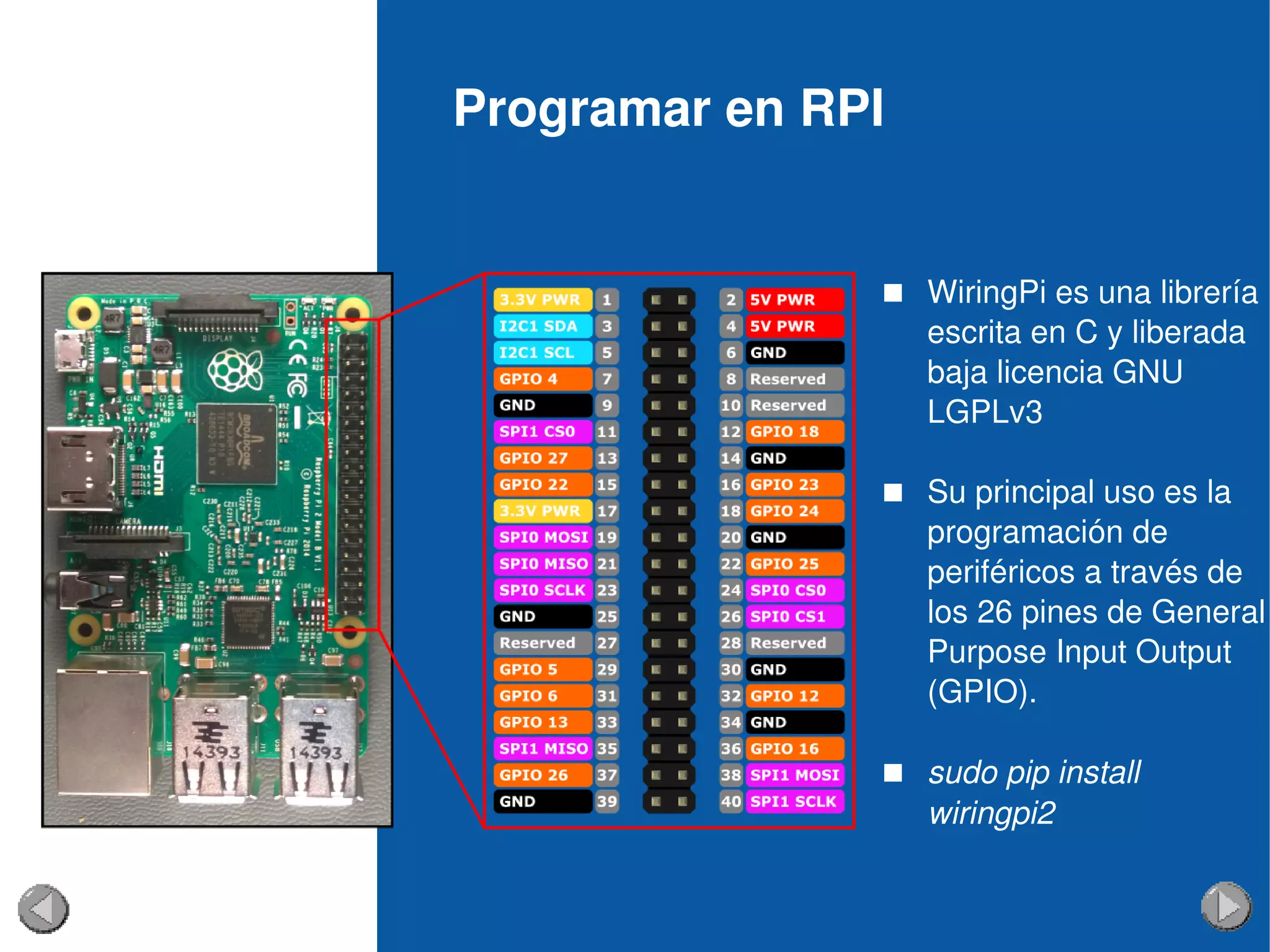 Programar en RPI
 WiringPi es una librería 
escrita en C y liberada 
baja licencia GNU 
LGPLv3
 Su principal uso es la 
programación de 
periféricos a través de 
los 26 pines de General 
Purpose Input Output 
(GPIO).
 sudo pip install 
wiringpi2
 