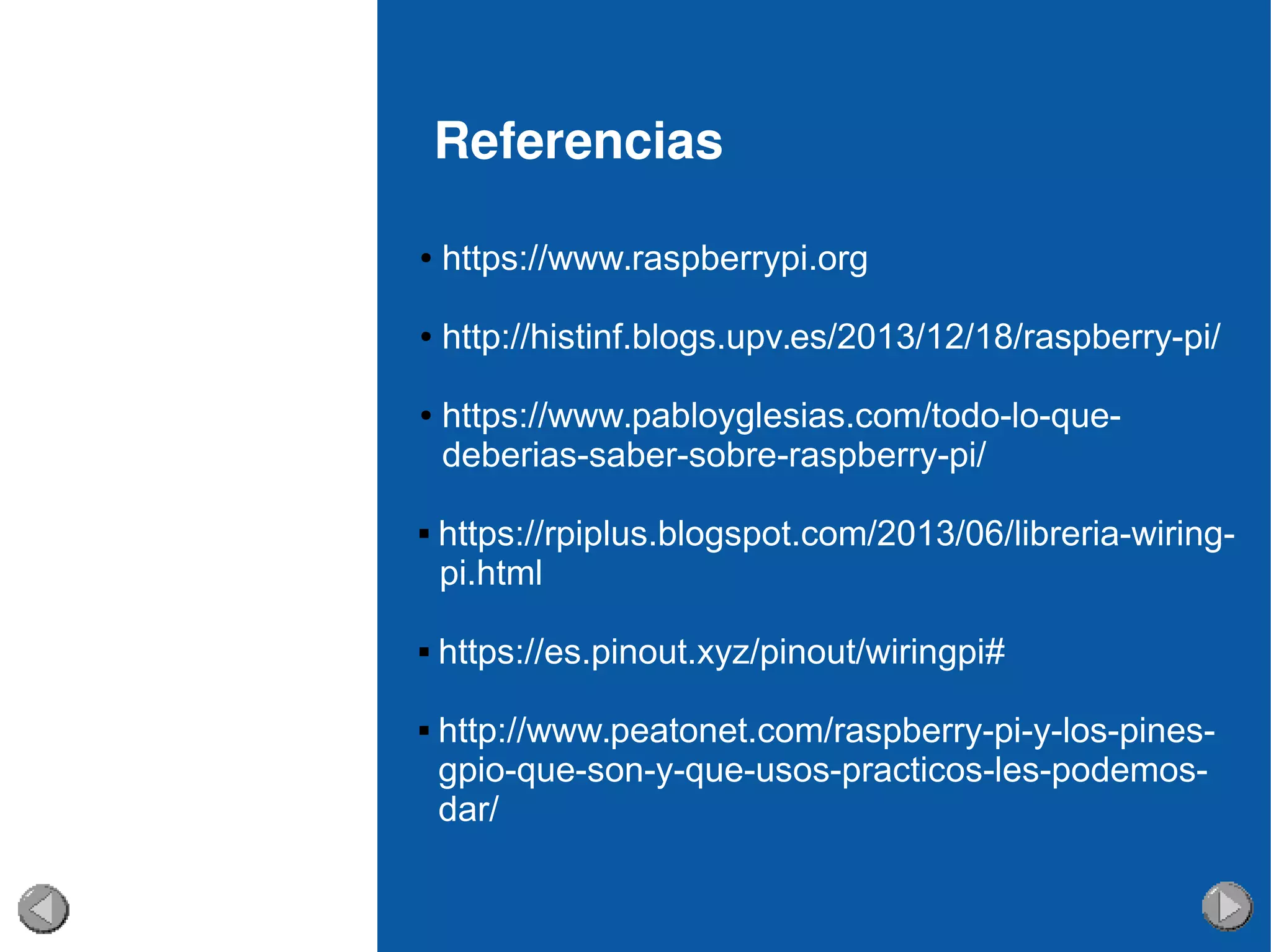 Referencias
● https://www.raspberrypi.org
● http://histinf.blogs.upv.es/2013/12/18/raspberry-pi/
● https://www.pabloyglesias.com/todo-lo-que-
deberias-saber-sobre-raspberry-pi/
 https://rpiplus.blogspot.com/2013/06/libreria-wiring-
pi.html
 https://es.pinout.xyz/pinout/wiringpi#
 http://www.peatonet.com/raspberry-pi-y-los-pines-
gpio-que-son-y-que-usos-practicos-les-podemos-
dar/
 
