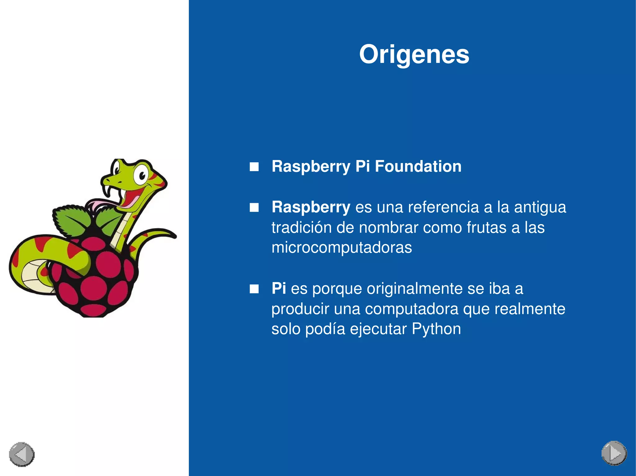 Origenes
 Raspberry Pi Foundation
 Raspberry es una referencia a la antigua 
tradición de nombrar como frutas a las 
microcomputadoras  
 Pi es porque originalmente se iba a 
producir una computadora que realmente 
solo podía ejecutar Python
 