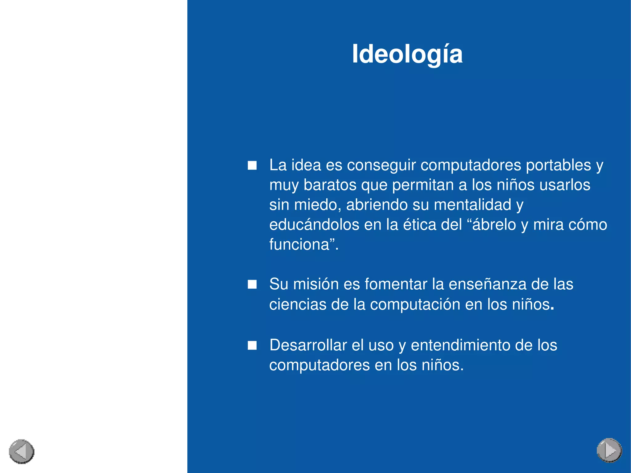 Ideología 
 La idea es conseguir computadores portables y 
muy baratos que permitan a los niños usarlos 
sin miedo, abriendo su mentalidad y 
educándolos en la ética del “ábrelo y mira cómo 
funciona”.
 Su misión es fomentar la enseñanza de las 
ciencias de la computación en los niños.
 Desarrollar el uso y entendimiento de los 
computadores en los niños. 
 