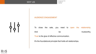 WHY US
AUDIENCE ENGAGEMENT
To close the sale, you need to open the relationship.
And be trustworthy.
Trust is the glue of effective communication.
It's the foundational principle that holds all relationships.
Because we have
a culture of
believing
 