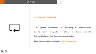 WHY US
CONSUMER CENTRICITY
The highest achievement of marketing & communication
is to touch prospects + clients at those moments
that most influence their (next) purchase decision.
Data-driven marketing allows for 1-on-1 relationships.
Because we have
a culture of
believing
 