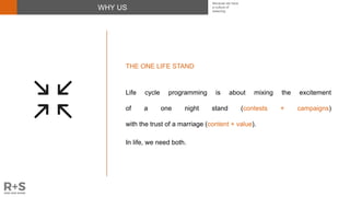 WHY US
THE ONE LIFE STAND
Life cycle programming is about mixing the excitement
of a one night stand (contests + campaigns)
with the trust of a marriage (content + value).
In life, we need both.
Because we have
a culture of
believing
 
