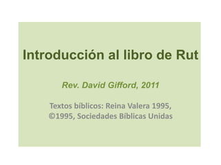 Introducción al libro de Rut

       Rev. David Gifford, 2011

    Textos bíblicos: Reina Valera 1995,
    ©1995, Sociedades Bíblicas Unidas
 