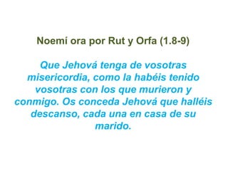 Noemí ora por Rut y Orfa (1.8-9)

     Que Jehová tenga de vosotras
  misericordia, como la habéis tenido
    vosotras con...