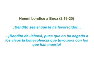 Noemí bendice a Booz (2.19-20)

    ¡Bendito sea el que te ha favorecido!…

...¡Bendito de Jehová, pues que no ha negado a...
