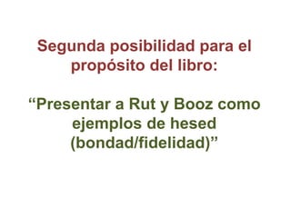 Segunda posibilidad para el
    propósito del libro:

“Presentar a Rut y Booz como
     ejemplos de hesed
     (bondad/fid...