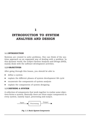 1
INTRODUCTION TO SYSTEM
ANALYSIS AND DESIGN
1.1 INTRODUCTION
Systems are created to solve problems. One can think of the sys-
tems approach as an organized way of dealing with a problem. In
this dynamic world, the subject System Analysis and Design (SAD),
mainly deals with the software development activities.
1.2 OBJECTIVES
After going through this lesson, you should be able to
define a system
explain the different phases of system development life cycle
enumerate the components of system analysis
explain the components of system designing
1.3 DEFINING A SYSTEM
A collection of components that work together to realize some objec-
tives forms a system. Basically there are three major components in
every system, namely input, processing and output.
Fig. 1.1: Basic System Components
Input Output
Processing
 