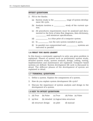 10 :: Computer Applications
INTEXT QUESTIONS
2. Fill in the blanks.
(a) System study is the _____________ stage of system develop-
ment life cycle.
(b) Analysis involves a ____________ study of the current sys-
tem.
(c) All procedures requirements must be analysed and docu-
mented in the form of data flow diagrams, data dictionary,
___________ and miniature specifications.
(d) _____________ is a blue print of a computer system.
(e) In ___________ run the new system installed in parts.
(f) In parallel run computerized and ____________ systems are
executed in parallel.
1.6 WHAT YOU HAVE LEARNT
In this lesson a systematic approach to solve any given problem is
explained. Phases of system such as preliminary system study,
detailed system study, system analysis, design, coding, testing,
implementation and maintenance are explained. Computer based
systems are defined. System development life cycle is discussed in
detail. The different phases of the development of system are
explained in detail.
1.7 TERMINAL QUESTIONS
1. Define a system. Explain the components of a system.
2. How do you explain system development life cycle?
3. Discuss the importance of system analysis and design in the
development of a system.
1.8 KEY TO INTEXT QUESTIONS
1. (A) True (b) False (c) True (d) False (e) False
2. (a) first (b) detailed (c) logical data structure
(d) structure design (e) pilot (f) manual
 