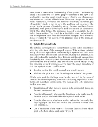 4 :: Computer Applications
next phase is to examine the feasibility of the system. The feasibility
study is basically the test of the proposed system in the light of its
workability, meeting user’s requirements, effective use of resources
and of course, the cost effectiveness. These are categorized as tech-
nical, operational, economic and schedule feasibility. The main goal
of feasibility study is not to solve the problem but to achieve the
scope. In the process of feasibility study, the cost and benefits are
estimated with greater accuracy to find the Return on Investment
(ROI). This also defines the resources needed to complete the de-
tailed investigation. The result is a feasibility report submitted to
the management. This may be accepted or accepted with modifica-
tions or rejected. The system cycle proceeds only if the manage-
ment accepts it.
(c) Detailed System Study
The detailed investigation of the system is carried out in accordance
with the objectives of the proposed system. This involves detailed
study of various operations performed by a system and their rela-
tionships within and outside the system. During this process, data
are collected on the available files, decision points and transactions
handled by the present system. Interviews, on-site observation and
questionnaire are the tools used for detailed system study. Using
the following steps it becomes easy to draw the exact boundary of
the new system under consideration:
Keeping in view the problems and new requirements
Workout the pros and cons including new areas of the system
All the data and the findings must be documented in the form of
detailed data flow diagrams (DFDs), data dictionary, logical data struc-
tures and miniature specification. The main points to be discussed
in this stage are:
Specification of what the new system is to accomplish based on
the user requirements.
Functional hierarchy showing the functions to be performed by
the new system and their relationship with each other.
Functional network, which are similar to function hierarchy but
they highlight the functions which are common to more than
one procedure.
List of attributes of the entities – these are the data items which
need to be held about each entity (record)
 
