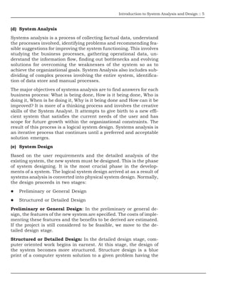Introduction to System Analysis and Design :: 5
(d) System Analysis
Systems analysis is a process of collecting factual data, understand
the processes involved, identifying problems and recommending fea-
sible suggestions for improving the system functioning. This involves
studying the business processes, gathering operational data, un-
derstand the information flow, finding out bottlenecks and evolving
solutions for overcoming the weaknesses of the system so as to
achieve the organizational goals. System Analysis also includes sub-
dividing of complex process involving the entire system, identifica-
tion of data store and manual processes.
The major objectives of systems analysis are to find answers for each
business process: What is being done, How is it being done, Who is
doing it, When is he doing it, Why is it being done and How can it be
improved? It is more of a thinking process and involves the creative
skills of the System Analyst. It attempts to give birth to a new effi-
cient system that satisfies the current needs of the user and has
scope for future growth within the organizational constraints. The
result of this process is a logical system design. Systems analysis is
an iterative process that continues until a preferred and acceptable
solution emerges.
(e) System Design
Based on the user requirements and the detailed analysis of the
existing system, the new system must be designed. This is the phase
of system designing. It is the most crucial phase in the develop-
ments of a system. The logical system design arrived at as a result of
systems analysis is converted into physical system design. Normally,
the design proceeds in two stages:
Preliminary or General Design
Structured or Detailed Design
Preliminary or General Design: In the preliminary or general de-
sign, the features of the new system are specified. The costs of imple-
menting these features and the benefits to be derived are estimated.
If the project is still considered to be feasible, we move to the de-
tailed design stage.
Structured or Detailed Design: In the detailed design stage, com-
puter oriented work begins in earnest. At this stage, the design of
the system becomes more structured. Structure design is a blue
print of a computer system solution to a given problem having the
 