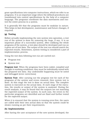 Introduction to System Analysis and Design :: 7
gram specifications into computer instructions, which we refer to as
programs. It is an important stage where the defined procedures are
transformed into control specifications by the help of a computer
language. The programs coordinate the data movements and con-
trol the entire process in a system.
It is generally felt that the programs must be modular in nature.
This helps in fast development, maintenance and future changes, if
required.
(g) Testing
Before actually implementing the new system into operation, a test
run of the system is done for removing the bugs, if any. It is an
important phase of a successful system. After codifying the whole
programs of the system, a test plan should be developed and run on
a given set of test data. The output of the test run should match the
expected results. Sometimes, system testing is considered a part of
implementation process.
Using the test data following test run are carried out:
Program test
System test
Program test: When the programs have been coded, compiled and
brought to working conditions, they must be individually tested with
the prepared test data. Any undesirable happening must be noted
and debugged (error corrections)
System Test: After carrying out the program test for each of the
programs of the system and errors removed, then system test is
done. At this stage the test is done on actual data. The complete
system is executed on the actual data. At each stage of the execu-
tion, the results or output of the system is analysed. During the
result analysis, it may be found that the outputs are not matching
the expected output of the system. In such case, the errors in the
particular programs are identified and are fixed and further tested
for the expected output.
When it is ensured that the system is running error-free, the users
are called with their own actual data so that the system could be
shown running as per their requirements.
(h) Implementation
After having the user acceptance of the new system developed, the
 